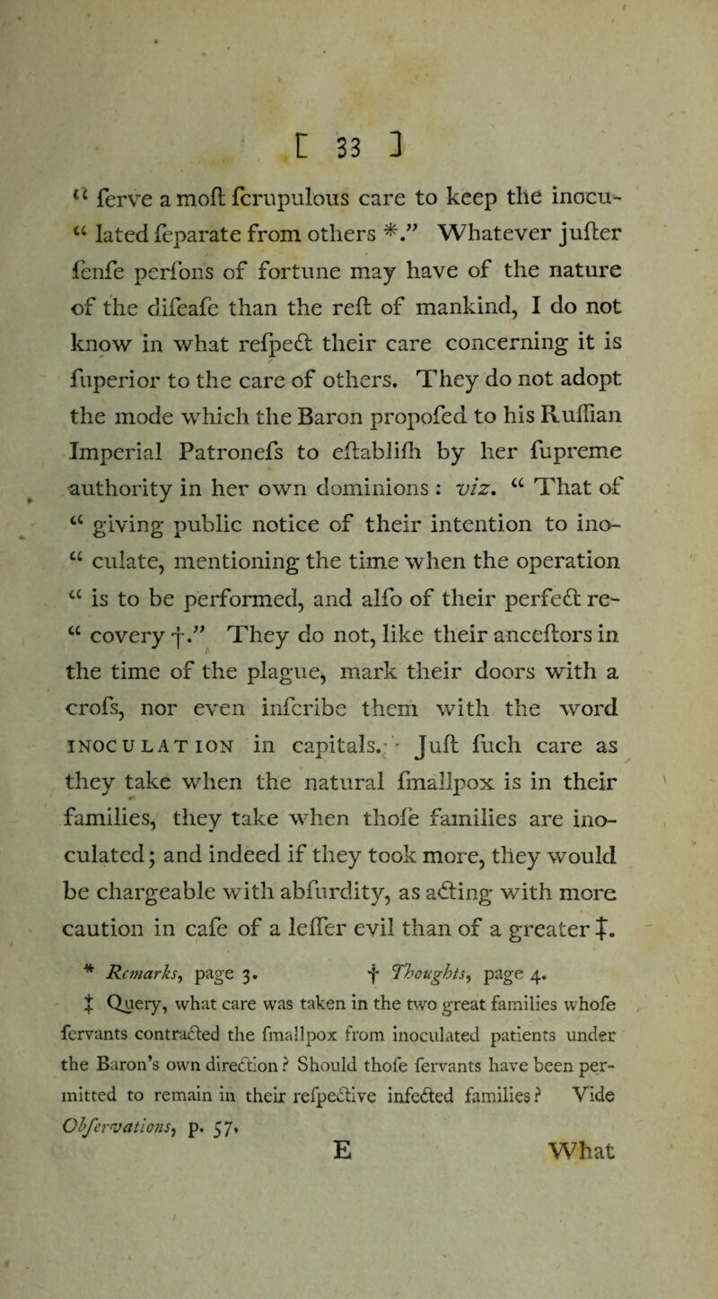 t c ferve a mod fcrupulous care to keep the inocu- tc lated feparate from others Whatever juder fenfe perfons of fortune may have of the nature of the difeafe than the red of mankind, I do not know in what refpeft their care concerning it is fuperior to the care of others. They do not adopt the mode which the Baron propofed to his Ruffian Imperial Patronefs to edablilh by her fupreme authority in her own dominions : viz. u That of cc giving public notice of their intention to ino* u culate, mentioning the time when the operation a is to be performed, and alfo of their perfect re- u covery fThey do not, like their ancedors in A the time of the plague, mark their doors with a crofs, nor even infcribe them with the word inoculation in capitals. ' Jud fuch care as they take when the natural fmallpox is in their families, they take when thole families are ino¬ culated ; and indeed if they took more, they would be chargeable wTitli abfurdity, as adting with more caution in cafe of a leder evil than of a greater f. * Remarks, page 3. *j* Thoughts, page 4. % Query, what care was taken in the two great families whofe fervants contrafted the fmallpox from inoculated patients under the Baron’s own direction ? Should thofe fervants have been per¬ mitted to remain in their refpe&ive infected families ? Vide Obfervations, p. 57* E What