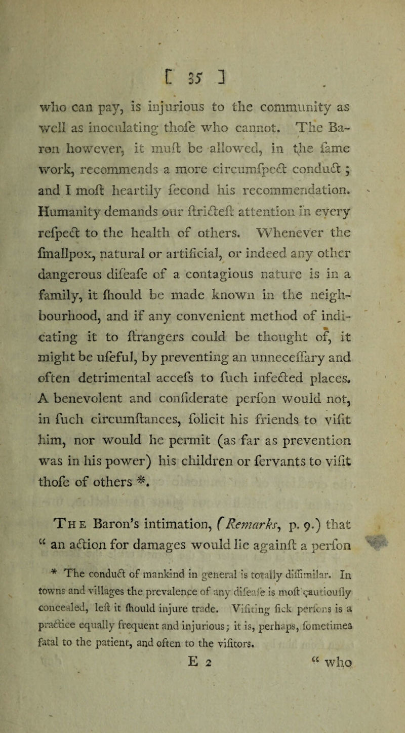 who can pay, is injurious to the community as well as inoculating thofe who cannot. The Ba¬ ron however, it mull be allowed, in tjie fame work, recommends a more circumfpeft conduct; and I molt heartily fecond his recommendation. Humanity demands our drifted: attention in every refpect to the health of others. Whenever the fmallpox, natural or artificial, or indeed any other dangerous difeafe of a contagious nature is in a family, it fliould be made known in the neigh¬ bourhood, and if any convenient method of indi¬ cating it to ftrangers could be thought of, it might be ufeful, by preventing an unneceffary and often detrimental accefs to fuch infefted places. A benevolent and confiderate pcrfon would not, in fuch circumftances, folicit his friends to vidt Mm, nor would he permit (as far as prevention was in his power) his children or fervants to vidt thofe of others * V The Baron’s intimation, fRemarks, p. 9.) that cc an aflion for damages would lie againfl a perlon * The condud of mankind in general is totally diffimilar. In towns and villages the prevalence of any difeafe is moft'$autiou{ly concealed, left it Ihould injure trade. Vifiting lick perfons is a pradice equally frequent and injurious; it is, perhaps, fometimes fatal to the patient, and often to the vifttors. E 2 <c who