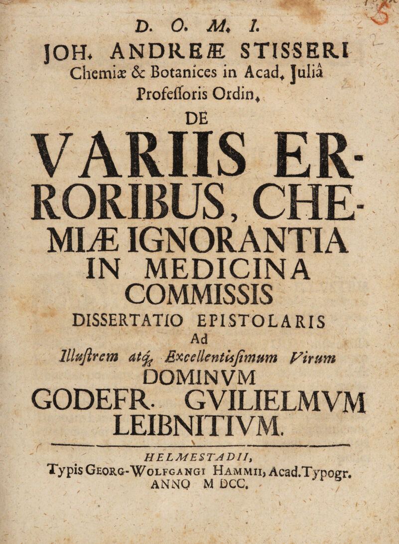 V D. 0. M. 1. f JOH* ANDRE® STISSER.I i M'' ;o Chemiae & Botanices in Acad, Jdia Profetforis Ordin* RORIBUS; CHE MLE IGNORANTIA IN MEDICINA COMMISSIS DISSERTATIO EPISTOLARIS Ad lllufirem at% Excellentis fimum Virum DOMINVM GODEFR. GVILIELMVM LEIBNITIVM. HELMESTADII, Typis Georg-Wolfgangi Hammii, Acad.Typoer. ANNO M DCC. >