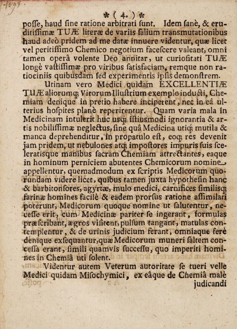 * ■( 4* ) * poffe, haud fine ratione arbitrati funt. Idem fanfe, & eru- ditiffimae TUA! literae de variis falium transmutationibus haud adeo pridem ad me data; innuere videntur, que licet vel peritiffimo Chemico negotium facefcere valeant, omni tamen opera volente Deo annitar» ut curiofitati TUAE longe vaftifiim» pro viribus fatisfaciam, remque non ra¬ tiociniis quibusdam fed experimentis ipfisdemonftrem. Utinam vero Medici quidam EXCELLENTIAE TU AE aliorum^ Virorumllluftrium exemplo induci. Che¬ miam denique in pretio habere inciperent, nec in ea ul¬ terius hofpites planb reperirentur. Quam varia mala in Medicinam intulerit huc uscg iftiusmodi ignorantia & ar¬ tis nobilifiimse negle&us, fine qua Medicina uticjj mutila & manca deprehenditur, in propatulo eft, eoq$ res devenit jam pridem, ut nebulones aftj impoftores impuris fuis fce- leratisque manibus facram Chemiam attre&antes, eaque in hominum perniciem abutentes Chemicorum nomine_» appellentur» quemadmodum ex fcriptis Medicorum quo- rundam videre licet» quibus tamen juxta hypothefin hanc & barbitorifores, agyrtae, mulo medici, carnifices fimiliscg farina; homines facile & eadem prorfus ratione aflimilari poterunt, Medicorum quoque nomine ut falutentur, ne- cefle erit? cum Medicina; pariter fe ingerant, formulas praefcribaht,sgros vifitent,pulfum tangant, matulas con¬ templentur, & de urinis judicium ferant, omniaque fere denique exfequantur,qu*Medicorum muneri faltem con- cefla erant, fimili quamvis fucceffu, quo imperiti homi¬ nes in Chemia uti folent. Videntur autem Veterum autoritate fe tueri velle Medici quidam Mifochymici, ex elque de Chemia male judicandi