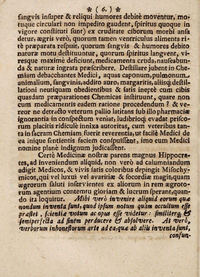fangvis infuper & reliqui humores debite moventur,'mo¬ tuque circulari non impedito gaudent, fpiritus quoque in vigore conftituti funt) ex cruditate ciborum morbi anfa detur, aegris vero, quorum tamen ventriculus alimenta ri- tb praeparata refpuir, quorum fangvis & humores debito naturae motu deftituuntur, quorum fpiritus langvent, vi¬ resque maxime deficiunt, medicamenta cruda, naufeabun- da & naturae ingrata praefcribere. Deftillare jubent in Che¬ miam debacchantes Medici, aquas caponum,pulmonum., animalium, fangvinis,addito auro, margaritis,aliisqjdeftil- lationi neutiquam obedientibus & faris ineptb cum cibis quasdam praeparationes Chemicas inftituunt, quare non cum medicamentis eadem ratione procedendum ? & ve¬ reor ne detra&o veterum pallio latitans fub illo pharmaciae ignorantia in confpe&um veniat, ludibrioqj evadat prifco- rum placitis ridicule innixa autoritas, cum veteribus tan¬ ta in facram Chemiam; fuerit reverentia, ut facili Medici de ea inique fentientis faciem confpuifTent, imo eum Medici nomine plane indignum judicaffent. Certe Medicinas noftrae parens magnus Hippocra- tes,ad inveniendum aliquid, non vero ad calumniandum adigit Medicos, & vivis faris coloribus depingit Mifochy- mieos,qui vel luxui vel avaritiae & focordiae magis,quam agrorum faluti infervientes ex aliorum in rem aegroto¬ rum agentium contemtu gloriam & lucrum fperant,quan¬ do ita loquitur. Alibi vero invenire aliquid eorum qua nondum inventa funt, quod ipfum notum quam occultum effe praflet, fcientia votum ac opus effe videtur fimiliter% femiperfeda ad finem perducere £3“ abfolvere. At vero, verborum inhoneflorum arte ad ea,qua ab aliis inventa funt, confuti-