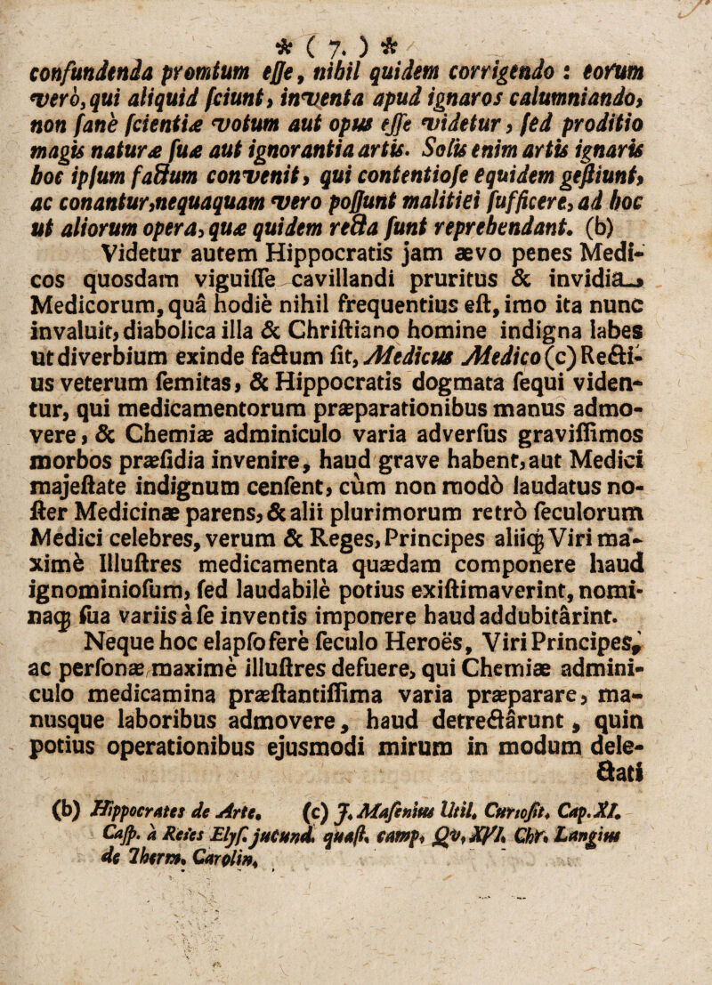 confundenda promtum ejje, nihil quidem corrigendo : tofum vero, qui aliquid fciunt, inventa apud ignaros calumniando, non fane /icientia votum aut opus ejfe videtur, fed proditio magis natur £ fua aut ignorantia artis. Solis enim artis ignaris boe ipfum fadum convenit > qui contentiofe equidem gefiiunt» ac conantur,nequaquam vero pofjunt malitiei fufficere, ad hoc ut aliorum opera, qua quidem re8a funt reprehendant. (b) Videtur autem Hippocratis jam aevo penes Medi¬ cos quosdam viguifle ^cavillandi pruritus & invidia.» Medicorum, qua hodie nihil frequentius eft, imo ita nunc invaluit) diabolica illa & Chriftiano homine indigna labes Ut diverbium exinde fa&um fit, Medicus Medico (c) Refti- us veterum femitas, & Hippocratis dogmata (equi viden¬ tur, qui medicamentorum praeparationibus manus admo¬ vere , & Chemiae adminiculo varia adverfus gravifiimos morbos praefidia invenire, haud grave habent,aut Medici majeftate indignum cenfent, cum nonmodd laudatus no- fter Medicinae parens» & alii plurimorum retrb feculorum Medici celebres, verum & Reges, Principes alikjVirima- ximb Illuftres medicamenta quaedam componere haud ignominiofum, fed laudabile potius exiftimaverint, nomi* naqi fua variis a fe inventis imponere haudaddubitarint. Neque hoc elapfofere feculo Heroes, Viri Principes» ac perfonae,maxime illuftres defuere, qui Chemiae admini¬ culo medicamina prteftantiftima varia praeparare, ma¬ nusque laboribus admovere, haud detreflarunt, quin potius operationibus ejusmodi mirum in modum dele¬ gati (b) Hippocrates de Arte, (c) J. Mafenim Vtil, Curtofit, Cap.X'I. Cajp. a Retes Ehf. jutund, quali, tamp, Qv, Xpl, Chr, Langim de 7hem, Carolin,