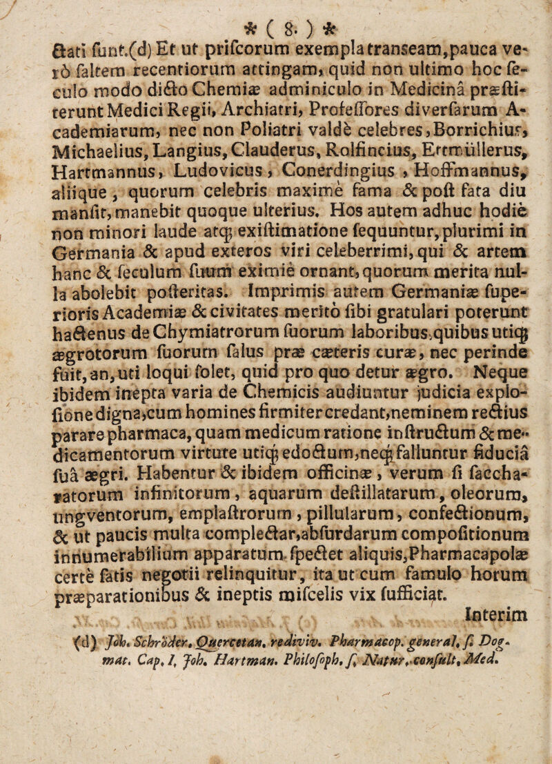 Gati funt.(d) Et ut prifcorum exempla transeam,pauca ve* r5 fakem recentiorum attingam, quid non ultimo hoc fe- eulo modo di<fto Chemia; adminiculo in Medicina prsfti- rerunt Medici Regii, Archiatri, Profeffores diverfarum A- cademiarum, nec non Poliatri valdb celebres,Borrichiut, Michaelius, Langius, Clauderus, Rolfincius, Ertrrmllerus, Hartmannus, Ludovicus , Conerdingius , Hoffmannus, aliique, quorum celebris maxime fama & poft fata diu manfit, manebit quoque ulterius. Hos autem adhuc hodie non minori laude atq; exiftimatione fequuntur, plurimi in Germania & apud exteros viri celeberrimi, qui & artem hanc & feculum fuura eximie ornant, quorum merita nul¬ la abolebit pofteritas. Imprimis autem Germania; fupe- rioris Academi® & civitates merito libi gratulari poterunt haftenus de Chymiatrorum fuorum laboribus.quibusutiq} ®grotorum fuorum falus prae c®teris cur®, nec perinde fuit, an,uti loqui folet, quid pro quo detur sgro. Neque ibidem inepta varia de Chemicis audiuntur judicia expio- fione digna,cum homines firmitercredant,neminem reaius pararepharmaca, quam medicum ratione inftruGum & me¬ dicamentorum virtute utiq; edoGum,neq; falluntur fiducia fu^ aegri. Habentur & ibidem officin®, verum fi faccha- ratorum infinitorum, aquarum deftillatarum, oleorum, un^ventorum, emplaftrorum, pillularum, confeftionum, 3c ut paucis multa compledar,abfurdarum compofitionum innumerabilium apparatum fpedet aliquis,Pharmacapol® certe fatis negotii relinquitur, ita ut cum famulo horum pr®parationibus & ineptis mifcelis vix fufficiqt. Interim (d) Joh, Scbroder, Ouercetd», rediviv. Pharmaecp. general, f £W- mat. Cap, 1, Joh. Hattman. Philcfoph. f, N.stnr, confult, Med.