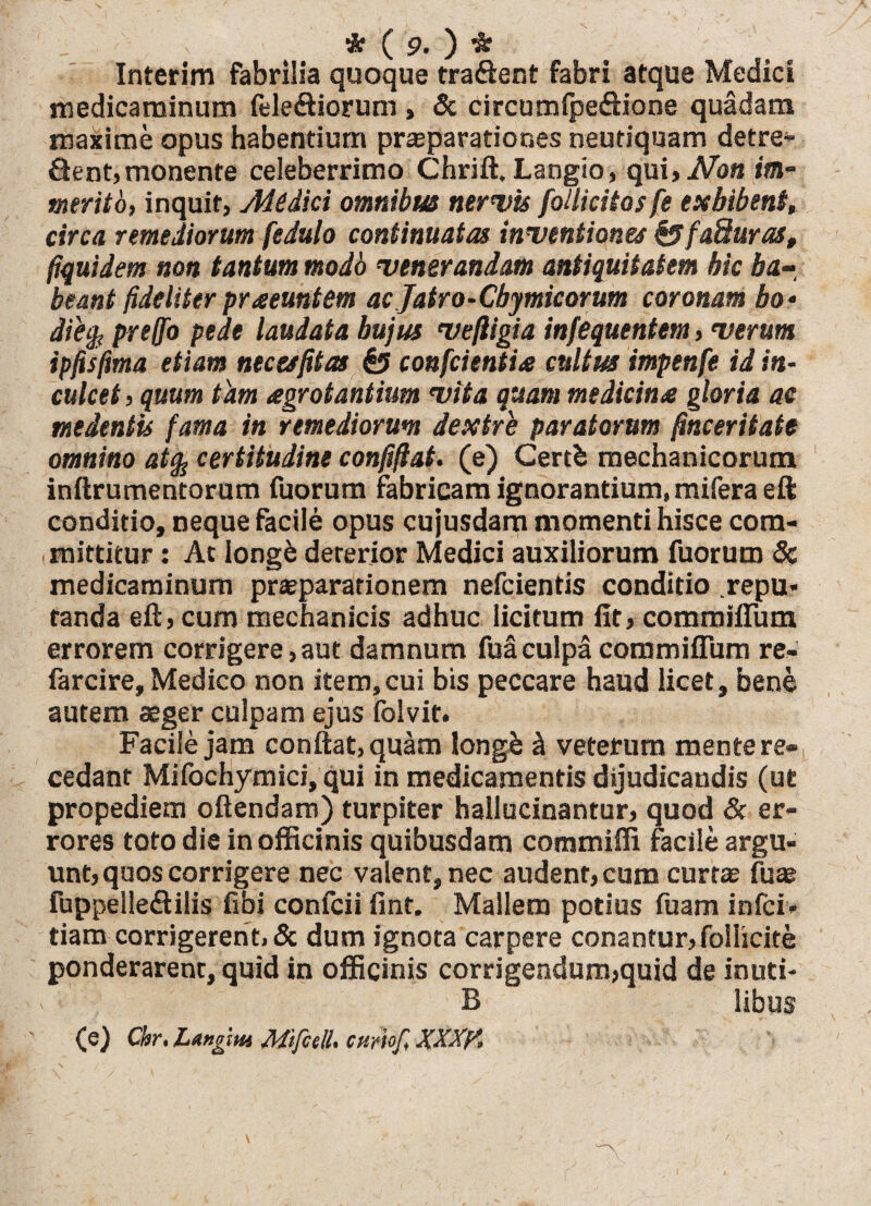 x *($>.)* Interim fabrilia quoque tra&ent fabri atque Medici medicaminum fele&iorum , & circumfpe&ione quadam maxime opus habentium prceparatiooes neutiquam detre- &ent, monente celeberrimo Chrift. Langio, qui, Non im¬ merito, inquit, Aiedici omnibus nervis follicitos fe exhibent, circa remediorum fedulo continuatas inventiones&faSuras, fiquidem non tantum modo venerandam antiquitatem hic ha-, beant fideliter praeeuntem ac Jatro-Cbymicorum coronam bo* dihjt preffo pede laudata hujus vefligia infequentem, verum ipfisfima etiam necesfitas £5 conficientia cultus impenfie id in¬ culcet , quum tam agrotantium vita quam medicina gloria ac medeniis fama in remediorum dextre paratorum finceritate omnino atfo certitudine confiftat. (e) Certb mechanicorum inftrumentorum fuorum fabricam ignorantium, mifera eft conditio, neque facile opus cujusdam momenti hisce com¬ mittitur : Ac Iongfc deterior Medici auxiliorum fuorum 8c medicaminum praeparationem nefcientis conditio repu* fanda eft, cum mechanicis adhuc licitum fit, commifium errorem corrigere,aut damnum fuaculpacommifium re- farcire, Medico non item,cui bis peccare haud licet, bene autem aeger culpam ejus folvit. Facile jam conflat, quam longb i veterum mente re¬ cedant Mifochymici, qui in medicamentis dijudicandis (ut propediem oftendam) turpiter hallucinantur, quod & er¬ rores toto die in officinis quibusdam commiffi facile argu¬ unt, quos corrigere nec valent, nec audent, cum curtae fuce fuppelle&ilis fibi confcii fint. Mallem potius fuam infci- tiam corrigerent, & dum ignota carpere conantur, folhcite ponderarent, quid in officinis corrigendum,quid de inuti- B libus (e) Ckr.Ltngm Mifcell. ctiwfi XXM
