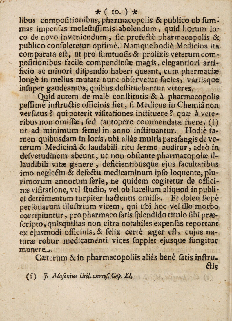 ' * ( IO. ) * libus compofitionibus, pharmacopolis Sc publico ob fum- mas impenfas moleftiffimis abolendum, quid horum lo¬ co de novo inveniendum , fic profefib pharmacopolis <5c publico confuleretur optime. Namque hodie Medicina ita comparata eft, ut pro fumtuofis& prolixis veterum com¬ pofitionibus facile compendiofae magis, elegantiori arti¬ ficio ac minori difpendio haberi queant, cum pharmaci* longe in melius mutata nunc obfervetur facies, variisque infuper gaudeamus, quibus deftituebantur veteres. Quid autem de male conftitutis & a pharmacopolis pefiime inftruflis officinis fiet, fi Medicus in Chemia non verfatus ? qui poterit vifitationes inftituere ? qua a vete¬ ribus non omifl* , fed tantopere commendat* fuere, (f) ut ad minimum femel in anno inftituantur. Hodie ta¬ men quibusdam in locis,ubi alias multis parafangis de ve¬ terum Medicina Sc laudabili ritu fermo auditur, adeo in defvetudinem abeunt, ut non obftante pharmacopol* il- laudibili vitae genere , deficientibusque ejus facultatibus imo negleflu & defeflu medicaminum ipfo loquente, plu¬ rimorum annorum ferie, ne quidem cogitetur de offici¬ nae vifitatione, vel ftudio, vel ob lucellum aliquod in publi¬ ci detrimentum turpiter haflenus omiffa. Et doleo faepe perfonarum illuftrium vicem , qui ubi hoc vel illo morbo corripiuntur, pro pharmaco fatis fplendido titulo fibi prae- fcripto,quisquilias non citra notabiles expenfas reportant ex ejusmodi officinis, & felix cert£ aeger eft, cujas na¬ turae robur medicamenti vices fupplet ejusque fungitur munere_>. Csterum Sc in pharmacopoliis alias bene fatis inftru¬ flis CO J* Maftnm Utih cnriof Caf, Xh