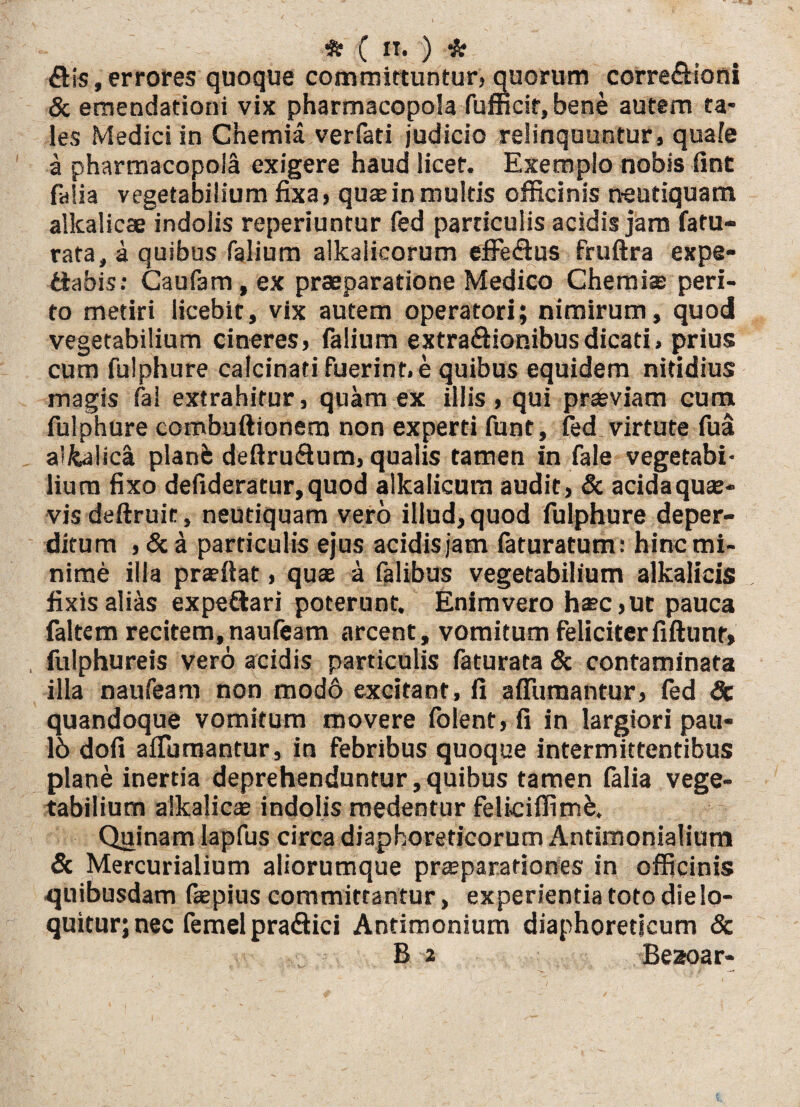 ftis, errores quoque committuntur, quorum correfttoni & emendationi vix pharmacopola fufficir, bene autem ta¬ les Medici in Chemia verfati judicio relinquuntur, quafe a pharmacopola exigere haud licet. Exemplo nobis fint fafia vegetabilium fixa, qua; in multis officinis neutiquam alkalicae indolis reperiuntur fed particulis acidis jam fatu- rata, a quibus falium alkalicorum eflPeflus fruftra expe- fiabis: Caufam, ex praeparatione Medico Chemia; peri¬ to metiri licebit, vix autem operatori; nimirum, quod vegetabilium cineres, falium extraftionibusdicati, prius cum fulphure calcinati fuerint, e quibus equidem nitidius magis fal extrahitur, quam ex iliis, qui praeviam cum fulphure combuftionem non experti funt, fed. virtute fua a'fealica plane deftru&um, qualis tamen in fale vegetabi¬ lium fixo defideratur,quod alkalicum audit, & acida qua¬ vis deftruit, neutiquam vero illud, quod fulphure deper¬ ditum , &a particulis ejus acidisjam faturatum: hinc mi¬ nime illa pra?ftat, qua; a fal ibus vegetabilium alkalicis fixis alias expeftari poterunt. Enimvero haec,ut pauca faltem recitem, naufeam arcent, vomitum feliciterfiftunr, , fulphureis vero acidis particulis faturata & contaminata illa naufeam non mod6 excitant, fi afiumantur, fed Sc quandoque vomitum movere folent, fi in largiori pau- 16 dofi affiimantur, in febribus quoque intermittentibus plane inertia deprehenduntur,quibus tamen falia vege¬ tabilium alkalica; indolis medentur feliciflimb. Quinam lapfus circa diaphoreticorum Antimonialium & Mercurialium aliorumque praeparationes in officinis quibusdam fepius committantur, experientia toto die lo¬ quitur; nec femel pra<3ici Antimonium diaphoreticum 8c B 2 Bezoar-