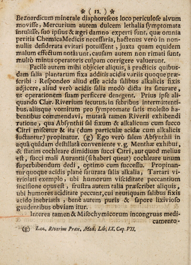 Be2oardicum minerale diaphorefeos loco periculofe alvum movifle, Mercurium autem dulcem lethalia fymptomata intulifle, fuo ipfius Sc argri damno experti fiinf, quae omnia peritia ChemicaMedicis neceflaria, haflenus vero in non¬ nullis defiderata evitari potuiffent, juxta quam equidem malum effe&um notarunt, caufam autem non rimati funtj multo minus operatoris culpam corrigere valuerunt. Facile autem mihi objiciet aliquis* a prafticis quibus¬ dam falia plantarum fixa additis acidis variis quoque prae- fcribi : Refpondeo aliud e fle acida Talibus alkalicis fixis adjicere, aliud verb acidis falia modb di<Sa ira faturare, ut operationem Tuam perficere denegent. Prius ipfe ali¬ quando Clar. Riverium fecutus, in febribus intermittenti¬ bus, aliisque vomitum pro fymptomate fatis molefto ha¬ bentibus commendavi, mutata tamen Riverii exhibendi ratione , qua Abiynthii fal fixum Sc alkalicum cum fucco Citri mifcetur & ita (dum particulae acidce cum alkalicis ludantur) propinatur, (g) Ego vero faletn Abfynthii in aqua quadam deftillata conveniente v.g, Menthas exhibui, Sc fiatim cochleare dimidium fucci Citri, aut quod melius eft, fucci mali Aurantii (fi haberi queat) cochleare unum fuperbibendum dedi, optimo cum fucceflu. Propinan¬ tur quoque acidis plane faturata falia alkalia, Tartari vi- triolati exemplo, ubi humorum vifciditate peccantium incifione opuseft , fruftra autem talia praefcrioet aliquis, ubi humores acjditate peccant,cui neutiquam falibus fixis acido inebriatis , benfc autem puris Sc fapore lixiviofo gaudentibus obviam itur. Interea tamen Sc Mifochymicorum incongruas medi- camento- (g) Lax,, Rivirm frdx, Medi Lib, IX, Cap. VII,