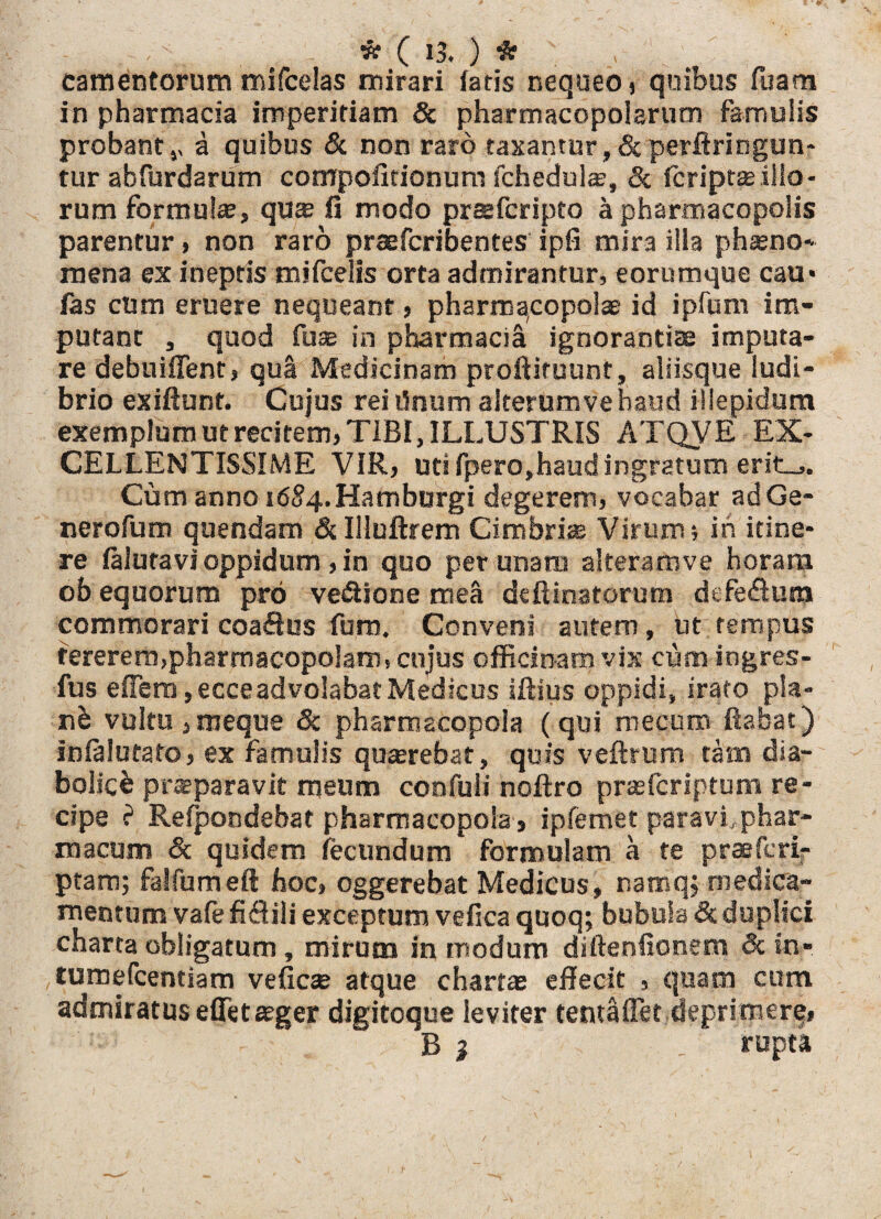 camentorum mifcelas mirari fatis nequeo, quibus Tuam in pharmacia imperitiam & pharmacopolarum famulis probant ,, a quibus & non raro taxantur,& perftringun- tur abfurdarum compofitionum fchedulae, 8c fcriptae illo - rum formulae, quse fi modo praefcripto a pharmacopolis parentur, non raro praefcribentes ipfi mir3 illa phseno* mena ex ineptis mifcelis orta admirantur, eorumque cau* fas cum eruere nequeant, pharmacopola id ipfum im¬ putant , quod fuse in pharmacia ignorantiae imputa¬ re debuiffent, qua Medicinam proftituunt, aliisque ludi¬ brio exiftunt. Cujus rei tinum alterum ve haud illepidum exemplum ut recitem, TIBI, ILLUSTRIS ATQVE EX¬ CELLENTISSIME VIR, uti fpero,haudingratum erit-j. Cum anno i6§4.Hamburgi degerem, vocabar adGe- nerofum quendam &Iiluftrem Cimbri® Virum; in itine¬ re faluravi oppidum ,in quo per unam aiteramve horam ob equorum pro vectione mea deftinatorum defectura commorari coa&us furo. Conveni autem , ut tempus tererem,pharmacopolam, cujus officinam vix cum ingres- fus effera, ecce advolabat Medicus illius oppidi, irato pla- nb vultu ,roeque & pharmacopola (qui' mecum flabat) infalutato, ex famulis qu®rebat, quis veftrum tam dia¬ bolici prseparavit meum confuft noftro pr®fcriptum re¬ cipe ? Refpondebat pharmacopola, ipfemet paravi, phar¬ macum & quidem fecundum formulam a te praefcrir ptam; falfumeft hoc, oggerebat Medicus, namqj medica¬ mentum vafefifliii exceptum vefica quoq; bubula & duplici charta obligatum, mirum in modum diftenfionem 3c in» tumefcentiam veficse atque chartae effecit , quam cum admiratus effetaeger digitoque leviter tentaffet deprimere, B i _ rupta