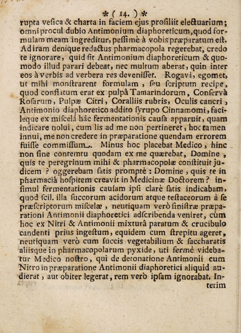 rupta vefica & charta in faciem ejus profiliit eleftuarium; omni procul dubio Antimonium diaphoreticum,quod for- muiammeam ingreditur,pefiime a vobis praeparatum eft. Ad iram denique redaftus pharmacopola regerebat, credo te ignorare, quid fit Antimonium diaphoreticum & quo¬ modo illud parari debeat, nec multum aberat, quin inter eos h Verbis ad verbera res deveniflef. Rogavi, egomet, ut mihi monftrarent formulam , feu fcriptum recipe, quod conflatum erat ex pulpa Tamarindorum, Con fervit Rofarum, Pulpas Citri, Coralliis rubris. Oculis cancri, Antimonio diaphoretico addito (yrupo Cinnamomi, faci- leque ex mifcela hac fermentationis caufa apparuit, quam indicare nolui, cum lis ad me non pertineret, hoc tamen innui, me non credere in praeparatione quendam errorem fuiffe commiffumj. Minus hoc placebat Medico , hinc non fine conterritu quodam ex me quaerebat, Domine , quis te peregrinum mihi & pharmacopolae conftituit ju¬ dicem ? oggerebam fatis prompte : Domine , quis te in Pharmacia hofpitem creavit in Medicinae Doftorem ? in- fimul fermentationis cauiaro ipfi clare fatis indicabam, quod fcil. illa fuccorum acidorum atque teftaceorum a fe prasfcriptorum mifcelae , neutiquam ver 6 fi ni fi r® prapa- rationi Antimonii diaphoretici adfcribenda veniret, cum hoc ex Nitri & Antimonii mixturi paratum & crucibulo candenti prius ingeftum, equidem cum ftrepitu ageret, neutiquam vero cum fuccis vegetabilium & faccharads aliisque in pharmacopolarum pyxide, uti ferme videba¬ tur Medico noftro, qui de detonatione Antimonii cum Nitro in praeparatione Antimonii diaphoretici aliquid au¬ dierat , aut obiter legerat, rem verb ipfam ignorabat. In- terim