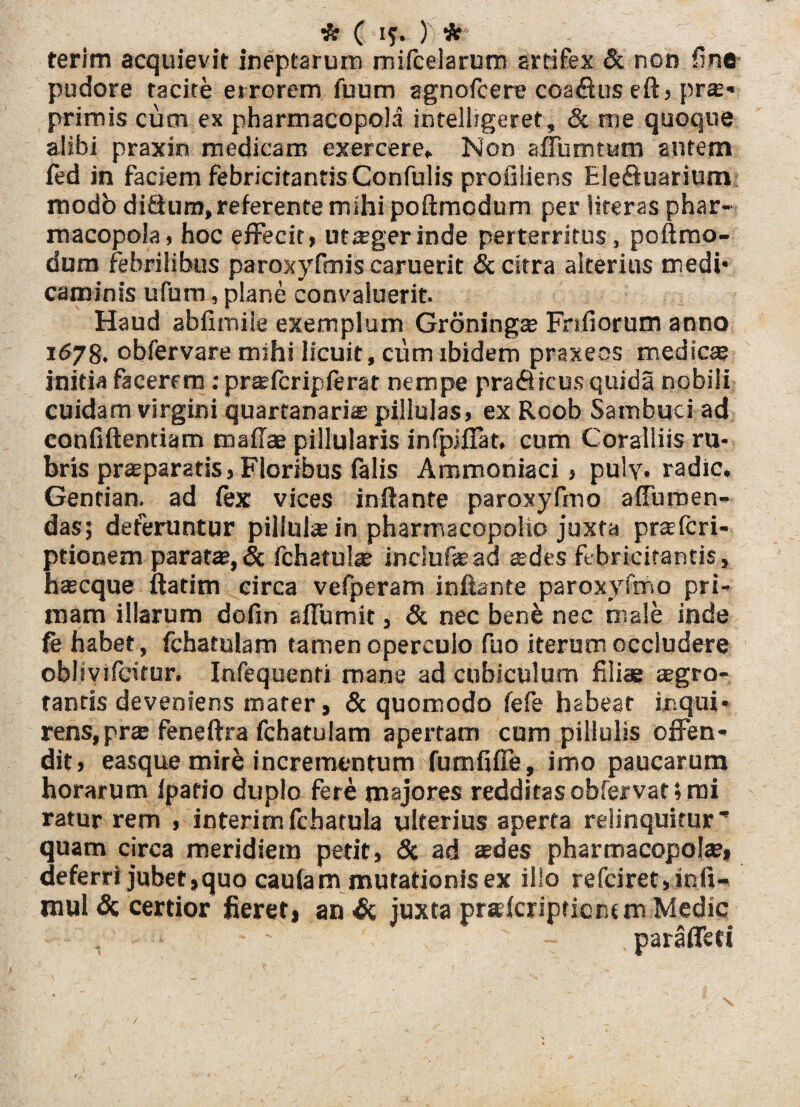 terim acquievit ineptarum mifceiarum artifex & non fine pudore tacite errorem fuum agnofcere coafius eft, pr»* primis cum ex pharmacopola intelligeret, & me quoque alibi praxin medicam exercere* Non affumtum autem fed in faciem febricitantis Confulis profiliens Ele&uarium modo ditium, referente mihi poftmcdum per literas phar¬ macopola, hoc effecit, utseger inde perterritus, poftmo- dum febrilibus paroxyfmis caruerit & citra alterius medi* caminis ufum, plane convaluerit. Haud abfitnile exemplum Groningae Fnfiorum anno 1678. obfervare mihi licuit, cum ibidem praxeos medicae initia facerem: prsefcripferat nempe praflicus quida nobiii cuidam virgini quartanaria pillulas, ex Roob Sambuci ad confiftentiam maffae pillularis infpiffat, cum Coralliis ru¬ bris praeparatis, Floribus (alis Ammoniaci, puly. radie. Gentian. ad fex vices inflante paroxyfmo a (Tumen¬ das; deferuntur pillulsein pharmacopolio juxta pra;(ca¬ ptionem parat», & fchatul» inciufead ades febricitantis, haseque ftatim circa vefperam inflante paroxyfmo pri¬ mam illarum dofin affumit, & nec bene nec male inde fe habet, fchatulam tamen operculo fuo iterum occludere oblivifeitur. Infequenti mane ad cubiculum filiae aegro¬ tantis deveniens mater, & quomodo fefe habeat inqui¬ rens, pr» feneftra fchatulam apertam cum pillulis offen¬ dit, easque mirfc incrementum fumfiffe, imo paucarum horarum (patio duplo fere majores redditas obfervat; mi ratur rem , interimfcharula ulterius aperta relinquitur’ quam circa meridiem petit, & ad sedes pharmacopolae, deferri jubet,quo cautam mutationis ex ilio refciret,infi- mul & certior fieret, an & juxta praderiptierum Medie , ' - paraffeti