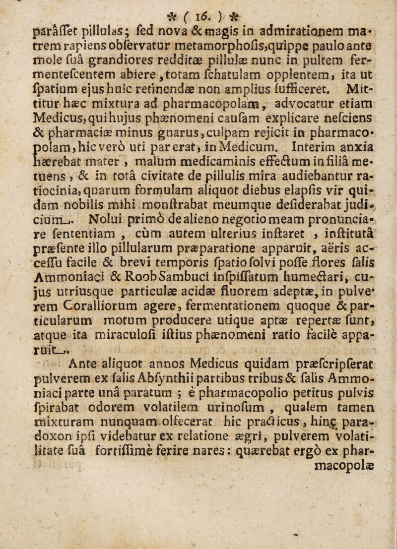 paraflet pillulas; fed nova & magis in admirationem ma¬ trem rapiens obfervatur metamorphofis,quippe paulo ante mole fu a grandiores redditae piiluias nunc in pultem fer- mentefcentem abiere, totam fchatulam opplentem, ita ut fpatium ejus huic retinendae non amplius fufficeret. Mit¬ titur hsec mixtura ad pharmacopolam, advocatur etiam Medicus, quihujus phaenomeni caufam explicare nefciens & pharmacise minus gnarus,culpam rejicit in pharmaco- Eolam,hicver6 uti par erat, in Medicum. Interim anxia serebat mater , malum medicaminis effe&um in filia me¬ tuens , & in tota civitate de pillulis mira audiebantur ra¬ tiocinia, quarum formulam aliquot diebus elapfis vir qui¬ dam nobilis mihi monftrabat meumque defiderabat judi¬ cium-.. Nolui prim6 de alieno negotio meam pronuncia* re fententiam , cum autem ulterius inflaret , inftituta praetente illo pillularum praeparatione apparuit, aeris ac- ceffu facile & brevi temporis fpatio folvi pofie flores falis Ammoniaci & RoobSambuci infpifiatum hume&ari, cu¬ jus utriusque particulae acidae fluorem adeptae, in pulve1 rem Coralliorum agere, fermentationem quoque & par¬ ticularum motum producere utique aptae repertae funt, atque ita miraculofi iftius phamomeni ratio facile appa¬ ruit-» Ante aliquot annos Medicus quidam praefcripferat pulverem ex falis Abfynthii partibus tribus & falis Ammo¬ niaci parte una paratum ; e pharmacopolio petitus pulvis fpirabat odorem volatilem urinofum , qualem tamen mixturam nunquam olfecerat hic pradicus , hinjj para- doxon ipfl videbatur ex relatione ®gri, pulverem volati- litate fua fortiffime ferire nares; quaerebat erg6 ex phar- J macopolae