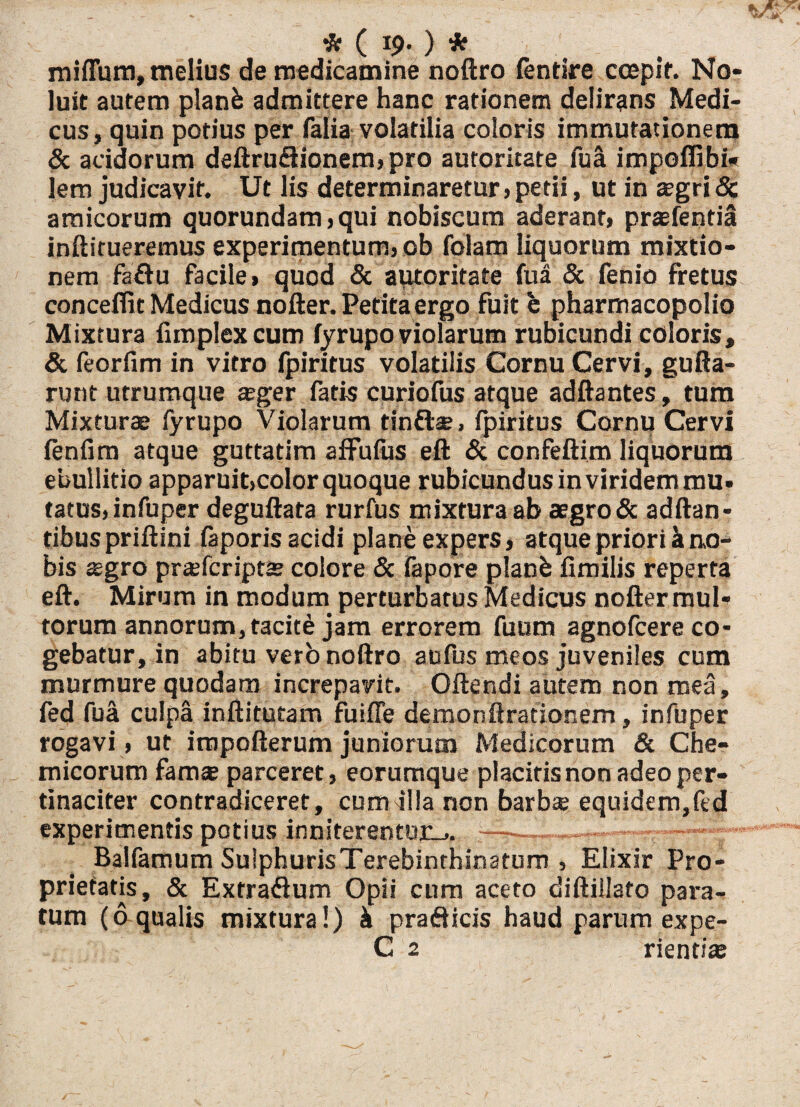 * ( 19- ) * miflum, melius de medicamine noftro fentire ccepif. No¬ luit autem planb admittere hanc rationem delirans Medi¬ cus, quin potius per falia volatilia coloris immutationem & acidorum deftru£tionem»pro autoritate fua impoflibi* lem judicavit. Ut lis determinaretur» petii, ut in eegri 8c amicorum quorundam,qui nobiseum aderant» praefentia inftitueremus experimentum, ob folam liquorum mixtio¬ nem faftu facile» quod & autoritate fua & fenio fretus conceflit Medicus nofter. Petita ergo fuit e pharmacopolio Mixtura funplexcum fyrupo violarum rubicundi coloris, & feorfim in vitro fpiritus volatilis Cornu Cervi, gufla¬ runt utrumque ager fatis curiofus atque adftantes, tum Mixturae fyrupo Violarum tin&as. fpiritus Cornu Cervi fenfim atque guttatim afFufus eft & confeftim liquorum ebullitio apparuitjcolor quoque rubicundus in viridem mu. tatus»infuper deguftata rurfus mixtura ab aegro & aditan¬ tibus priftini faporis acidi plane expers, atque priori a no¬ bis «egro prsfcriptJE colore & fapore planfc fimilis reperta eft. Mirum in modum perturbatus Medicus nofter mul¬ torum annorum, tacite jam errorem futim agnofcere co¬ gebatur, in abitu verb noftro aufus meos juveniles cum murmure quodam increpavit. Oftendi autem non mea, fed fua culpa inftitutam fu i fle demonftrationem, infuper rogavi, ut iropofterum juniorum Medicorum & Che- micorum famas parceret, eorumque placitis non adeo per¬ tinaciter contradiceret, cum jlla non barbae equidem,fed experimentis potius inniterentur-.. ——..— Balfamum Sulphuris Terebinthinarum , Elixir Pro¬ prietatis, & Extradum Opii cum aceto diftillato para¬ tum (6 qualis mixtura!) k pra&icis haud parum expe- C 2 rientiae