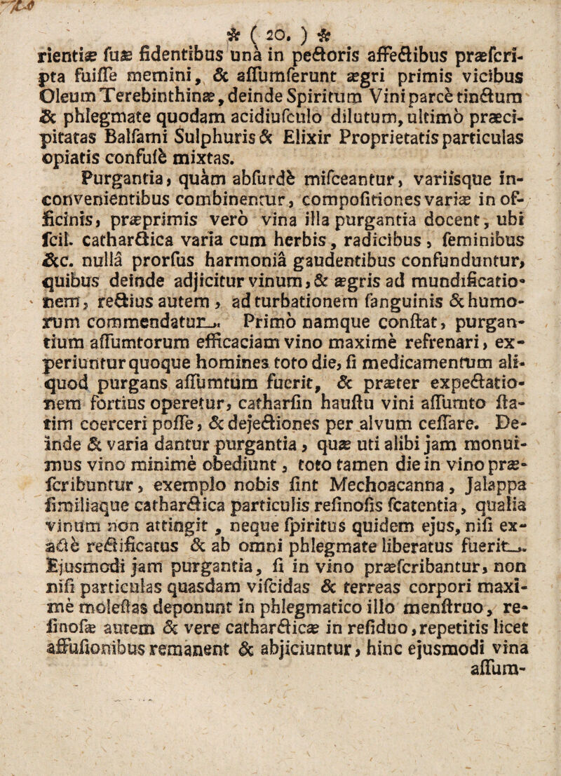 rientiae fu® fidentibus un& in peftoris affeQibus praefcri- pta fuifle memini, & afiumferunt agri primis vicibus Oleum Terebinthina, deinde Spiritum Vini parce tin&ura Sc phlegmate quodam acidiufculo dilutum, ultimo praeci¬ pitatas Balfami Sulphuris & Elixir Proprietatis particulas ©piatis confufb mixtas. Purgantia» quam abfurdb mifceantur, variisque in¬ convenientibus combinentur, competitiones varia in of¬ ficinis, praprimis vero vina illa purgantia docent, ubi fcil. cathar&ica varia cum herbis, radicibus, feminibus &c. nulla prorfus harmonia gaudentibus confunduntur, quibus deinde adjicitur vinum ,&*gris ad mundificatio* ■ «em, regius autem, ad turbationem fanguinis & humo¬ rum commendatur-.. Primo namque conftat, purgan¬ tium affumtorum efficaciam vino maxime refrenari, ex¬ periuntur quoque homines toto die, fi medicamentum ali¬ quod purgans affumtum fuerit, Sc praeter expe&atio* «ens fortius operetur, catharfin hauftu vini afluunto fta- tim coerceri pofle, & deje&iones per alvum ceffare. De¬ inde & varia dantur purgantia, quae uti alibi jam monui¬ mus vino minime obediunt, toto tamen die in vinoprae- feribuntur, exemplo nobis fint Mechoacanna, Jalappa fimiltaque carhar&ica particulis refinofis fcatentia, qualia vinum non attingit , neque fpiritus quidem ejus, nifi ex- adb reflificacus & ab omni phlegmate liberatus ftierit_». Ejusmodi jam purgantia, fi in vino prceferibantur, non nifi particulas quasdam vifeidas & terreas corpori maxi¬ me malefias deponunt in phlegmatico illo menftruo, re- finofie autem Sc vere cathardica? in refiduo,repetitis licet affufsonibas remanent Sc abjiciuntur, hinc ejusmodi vina • “ ' • ' affura-