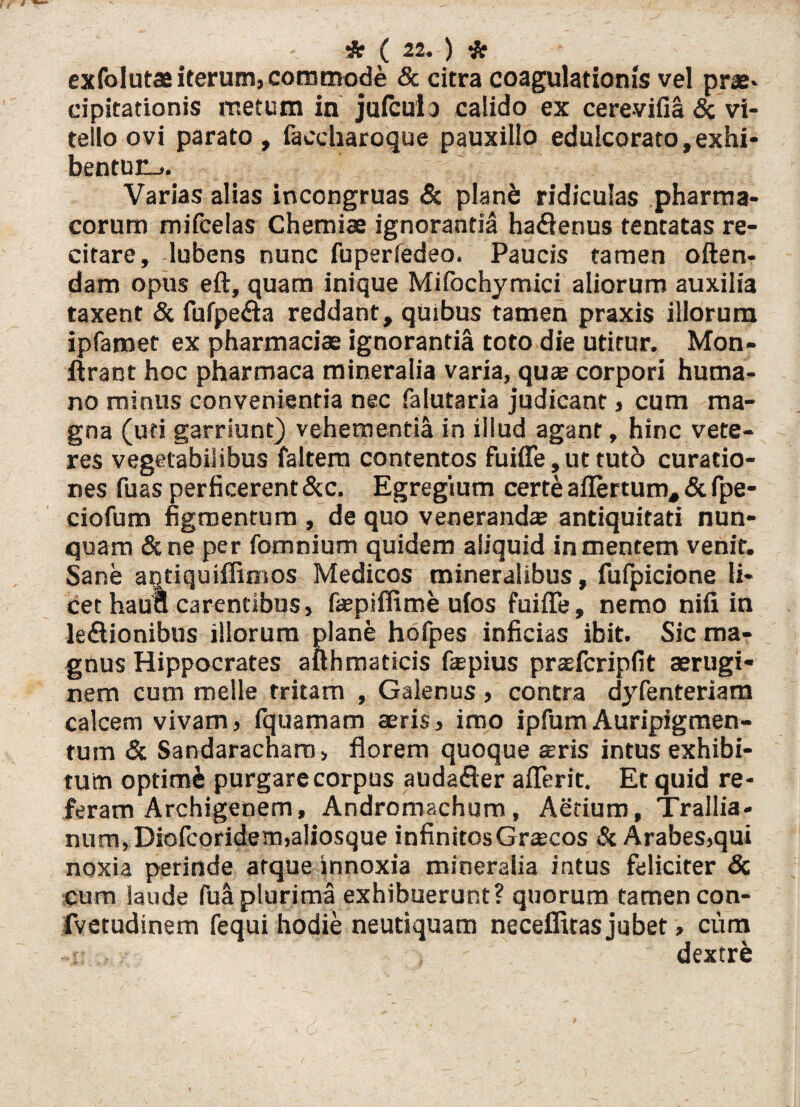 exfolutas iterum, commode & citra coagulationis vel prae, cipitationis metum in juicula calido ex cerevifia & vi¬ tello ovi parato, faecharoque pauxillo edulcorato,exhi¬ bentur-.. Varias alias incongruas & planb ridiculas pharma¬ corum mifcelas Chemiae ignoranda haflenus tentatas re¬ citare, lubens nunc fuperiedeo. Paucis tamen often- dam opus eft, quam inique Miibchymici aliorum auxilia taxent & fufpe&a reddant, quibus tamen praxis illorum ipfamet ex pharmaciae ignorantia toto die utitur. Mon- firant hoc pharmaca mineralia varia, quae corpori huma¬ no minus convenientia nec falutaria judicant, cum ma¬ gna (uti garriunt) vehementia in illud agant, hinc vete¬ res vegetabilibus faltem contentos fuiffe,ut tut6 curatio¬ nes fuas perficerent &c. Egregium certe aflertum, & fpe- ciofum figmentum , de quo venerandae antiquitati nun¬ quam &ne per fomnium quidem aliquid in mentem venit. Sane aqtiquiffimos Medicos mineralibus, fufpicione li¬ cet haua carentibus, faepiflime ufos fuiffe, nemo nifi in leftionibus illorum plane hofpes inficias ibit. Sic ma¬ gnus Hippocrates afthmaticis fepius prasfcripfit aerugi¬ nem cum meile tritam , Galenus , contra dyfenteriam calcem vivam, fquamam aeris, imo ipfumAuripigmen¬ tum & Sandaracharo, florem quoque seris intus exhibi¬ tum optime purgare corpus audafler afferit. Et quid re¬ feram Archigenem, Andromacham, Aerium, Trallia¬ num, Diofcoridem,a!iosque infinitosGrsecos & Arabes,qui noxia perinde atque innoxia mineralia intus feliciter Sc cum laude fuS plurima exhibuerunt? quorum tamen con- fvetudinem fequi hodie neutiquam neceflitas jubet, cum -i. dextre