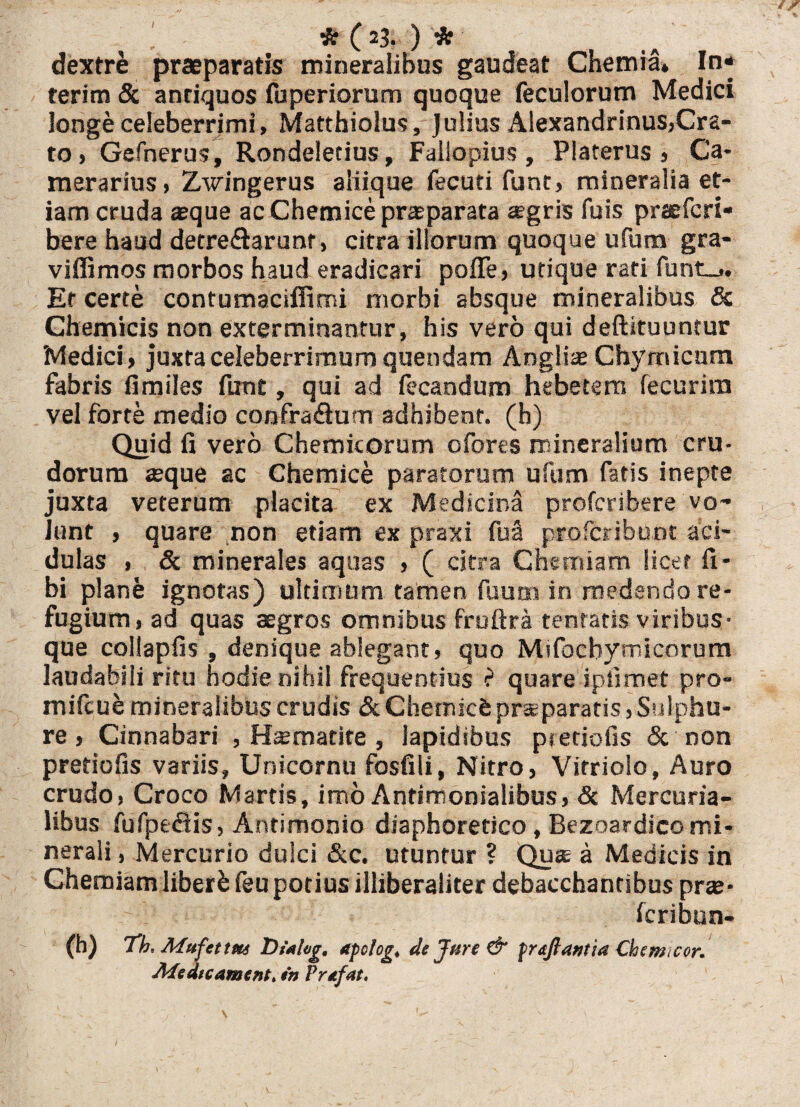 dextre praeparatis mineralibus gaudeat Chemia* In* terim & anriquos fuperiorum quoque feculorum Medici longe celeberrimi, Matthiolus, Julius Alexandrinus,Cra- to, Gefnerus, Rondeletius, Fallopius , Platerus , Ca¬ merarius, Zwingerus aliique fecuti funt, mineralia et¬ iam cruda aeque ac Chemice praeparata agris fuis praefcri- bere haud detre&arunr, citra illorum quoque ufum gra- viffimos morbos haud eradicari poffe, utique rati funt_>. Et certe contumaciffimi morbi absque mineralibus & Chemicis non exterminantur, his vero qui deftituuntur Medici, juxta celeberrimum quendam Angliae Chymicum fabris fi miles funt, qui ad fecandum hebetem fecurim vel forte medio confra&um adbibent, (h) Quid fi vero Chemicorum ofores mineralium cru¬ dorum seque ac Chemice paratorum ufum fatis inepte juxta veterum placita ex Medicina profcribere vo¬ lunt , quare non etiam ex praxi fua profcribunt aci¬ dulas , & minerales aquas > ( citra Chemiam licet li¬ bi plane ignotas) ultimum tamen fuum in medendo re¬ fugium, ad quas aegros omnibus fruftra tentatis viribus¬ que collapfis , denique ablegant, quo Mifocbymicorum laudabili ritu hodie nihil frequentius e quare ipfimet pro- mifcue mineralibus crudis & Chemicfe praeparatis, Sulphu¬ re , Cinnabari , Hsmatite , lapidibus pietiofis & non pretiofis variis, Unicornu fosfili, Nitro, Vitriolo, Auro crudo, Croco Martis, imo Antimonialibus, <3c Mercuria¬ libus fufpt&is, Antimonio diaphoretico, Bezoardico mi¬ nerali , Mercurio dulci &c. utuntur ? Quae a Medicis in Chemiam liberfc feu potius illiberaliter debaccbantibus prae- - Icribun- (h) Th* Mufettm Dialog, apolog♦ de Jure & prdftantia Chem<eor. Medtcament> *n Prafat,