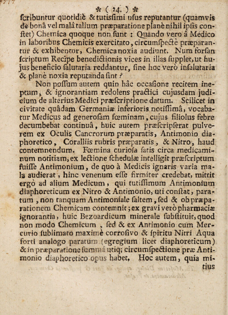 / * C 24*) * fcribuntur quotldib & tutisfimi ufus reputantur (quamvis de boni vel mala talium praeparatione plane nihil ipiis con¬ flet) Cbetnica quoque non funt : Quando vero a Medico in laboribus Chemicis exercitato, circumfpe&e praeparan¬ tur & exhibentor» Chemica noxia audiunt» Num forfan jfcriptum Recipe benedictionis vices in illas fupplet,ut hu¬ jus beneficio falutaria reddantur, fine hoc vero infalutaria & plane noxia reputanda fint ? Non polium autem quin hac occafione recitem ine¬ ptum , & ignorantiam redolens praftici cujusdam judi¬ cium de alterius Medici praeferiptione datum. Scilicet in civitate quSdam Germaniae inferioris notiffima, vocaba¬ tur Medicus ad generofam fceminam, cujus filiolus febre decumbebar continua, huic autem prasfcripferat pulve¬ rem ex Oculis Cancrorum praeparatis, Antimonio dia¬ phoretico, Coralliis rubris prsepararis, & Nitro, haud contemnendum. Fcetnina curiofa fatis circa medicami¬ num notitiam, ex Je&iorse fchedulae intelligit prceferiptum fuifle Antimonimn, de quo a Medicis ignaris varia ma¬ le audierat, hinc venenum effe firmiter credebat, mittit ergo ad alium Medicum, qui tutiflimum Antimonium diaphoreticum ex Nitro & Antimonio, uti conflat, para¬ tum , non ranquam Antimoniale faltem, fed 8z ob praepa¬ rationem Chemicam contemnit; ex gravi vero pharmacis ignoranda, huic Bezoardicum minerale fubftituic, quod non modo Chetnicum , fed & ex Antimonio cum Mer¬ curio fubliniato maximi corrofivo 8c fpiritu Nitri Aqua forti analogo paratum (egregium licet diaphoreticum) & in praeparatione fbmtna utiq; circumfpeCtione prae Anti¬ monio diaphoretico opus habet. Hoc autem, quia mi¬ tius