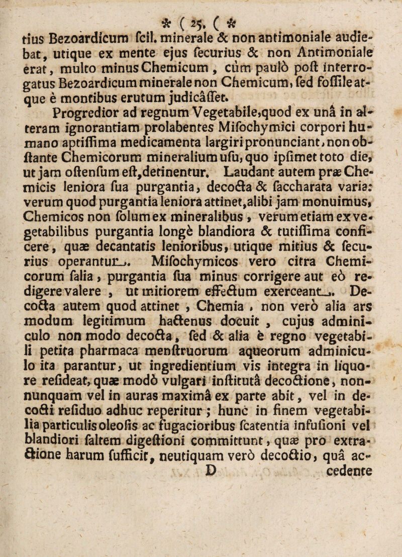 * ( 25* ( * tius Bezoardicurn fcil. minerale & non antimoniale audie¬ bat, utique ex mente ejus fecurius & non Antimoniale erat, multo minusChemicum , cum pau!6 poft interro¬ gatus Bezoardicurn minerale non Chemicum) fed foffile at¬ que e montibus erutum judicaffet. Progredior ad regnum Vegetabile,quod ex una in al¬ teram ignorantiam prolabentes Mifochymici corpori hu¬ mano aptiflima medicamenta largiri pronunciant, non ob- ftante Chemicorum mineralium ufu, quo ipfimettoto die* ut jam oftenfum eft,detinentur. Laudant autem prae Che- micis leniora fua purgantia, decofla & faccharata varia: verum quod purgantia leniora attinet,alibi jam monuimus* Chemicos non folumex mineralibus * verum etiam ex ve¬ getabilibus purgantia longfc blandiora & tutifiima confi¬ cere, quae decantatis lenioribus* utique mitius & fecu¬ rius operantur.,. Mifochymicos vero citra Chemi¬ corum falia * purgantia fua minus corrigere aut e6 re¬ digere valere , ut mitiorem effeflum exerceant^. De- co&a autem quod attinet * Chemia , non vero alia ars modum legitimum haftenus docuit , cujus admini¬ culo non modo decofta, fed Sc alia fe regno vegetabi¬ li petita pharmaca menftruorum aqueorum adminicu¬ lo ita parantur* ut ingrediendum vis integra in liquo¬ re refideat, quae mod6 vulgari inftituta decoftione, non- nunquam vel in auras maximi ex parte abit, vel in de- cofti refiduo adhuc reperitur ; hunc in finem vegetabi¬ lia particulisoleofis ac fugacioribus fcatentia infuiioni vel blandiori faltem digeftioni committunt, quas pro extra- ftione harum fufficit, neutiquam verd decoftio, qua ac- D cedente