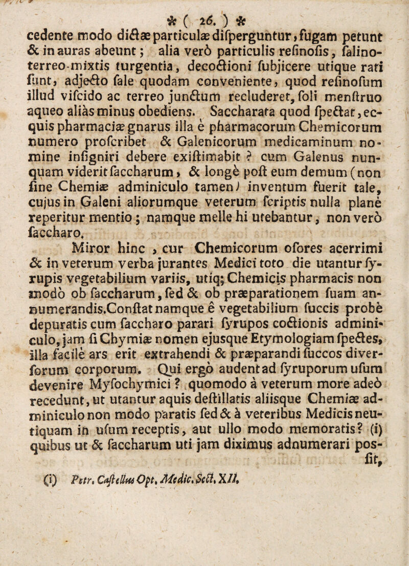 ’ ' * ( 2(5. ) cedente modo di$aeparticulae difperguntur >fugam petunt & inauras abeunt; alia ver6 particulis refinofis, falino- terreo-mixtis turgentia , decoftioni fubjicere utique rati funt, adjefto fale quodam conveniente, quod refinofum illud vifcido ac terreo jun&um recluderet, foli menftruo aqueo alias minus obediens. Saccharafa quod fpeftat,ee- ' quis pharmacia? gnarus illa e pharmacorum Chemicorum numero profcribet & Galenicorum medicaminum no¬ mine infigniri debere exiftimabit ? cum Galenus nun¬ quam viderit faccharum» & longe poft eum demum (non fine Chemia adminiculo tamen i inventum fuerit tale, cujus in Galeni aliorumque veterum fcriptis nulla plane reperitur mentio; namque meile hi utebantur, non ver6 faccharo. Miror hinc > cur Chemicorum ofores acerrimi & in veterum verba jurantes Medici toto die utantur fy- rupis vegetabilium variis, utiq; Chemicis pharmacis non modo ob faccharum, fed & ob praeparationem fuam an- Bumerandis.Conftat namque e vegetabilium fuccis probe depuratis cum faccharo parari iyrupos co&ionis admini* culo, jam fiCbymiae nomen ejusque Etymologiam fpe&es, illa facile ars erit extrahendi & praeparandi iuccos diver- forum corporum. Qui ergo audentad fyruporum ufura devenire Myfochymici ? quomodo a veterum more aded recedunt, ut utantur aquis deftillatis aliisque Chemiae ad¬ miniculo non modo paratis ied&h veteribus Medicis neu- tiquam in ulum receptis, aut ullo modo memoratis? (i) quibus ut &■ faccharum uti jam diximus adnumerari pos¬ to, (i) Fetr» Cafttllm Oft* Medie* Seft* X/A