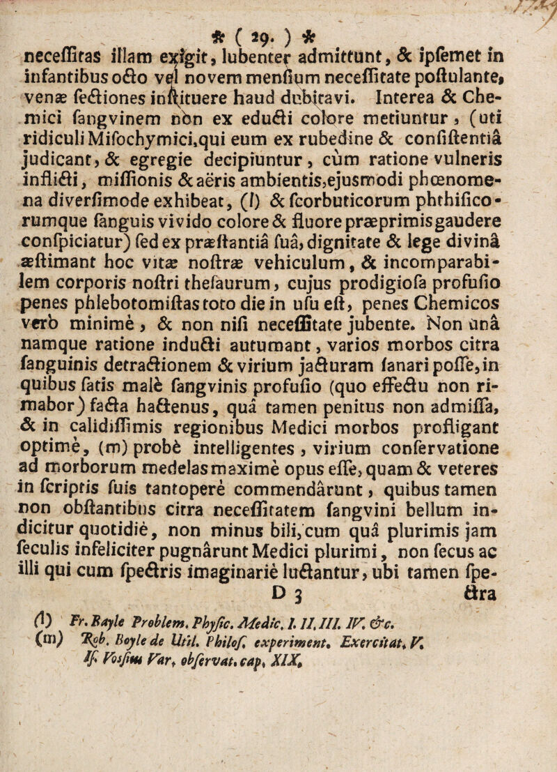 / fe ( 29. ) ie neceffiras illam eligit, lubenter admittunt, & ipiemet in infantibus odo vel novem meniium neceflitatepoftulante» venas (ediones inftituere haud dubitavi. Interea & Che- roici fangvinem nbn ex edudi colore metiuntur, (uti ridiculi Mifochymici.qui eum ex rubedine & confidenti! judicant, & egregie decipiuntur, cum ratione vulneris inflidi, raiflionis & aeris ambientis,ejusmodi phcenome- na diverfimode exhibeat, (f) & fcorbuticorum phthifico- rumque ianguis vivido colore & fluore praeprimisgaudere confpiciatur) fedexpraftantia fua, dignitate & lege divin! seftimant hoc vitas noftras vehiculum, & incomparabi¬ lem corporis noftri thefaurum, cujus prodigiofa profufio penes phlebotomiftastoto die in ufueft, penes Cnemicos verb minime , & non niii neceffitate jubente. ‘Non una namque ratione indu&i autumant, varios morbos citra fanguinis detradionem & virium jaduram lanari pofle, in quibus fatis malb fangvinis profufio (quo effedu non ri¬ mabor) fada hadenus, qua tamen penitus non admifia, & in calidiflimis regionibus Medici morbos profligant optime, (m) probb intelligentes , virium confervatione ad morborum medelas maxime opus efle, quam & veteres in icriptis fuis tantopere commendarunt, quibus tamen non obftantibus citra neceflitatem fangvini bellum in¬ dicitur quotidie, non minus bili, cum qua plurimis jam feculis infeliciter pugnarunt Medici plurimi, non fecus ac illi qui cum fpedris imaginarie ludantur, ubi tamen fpe- D 3 dra (l) Fr.Bayk Preblem. Fhyfic. Medie, 1. ll.III. ir.&c. (m) Ffb. Beyle de litti. Philef, experiwent, Exercitat, V, ifi Fosfim Par, ebfervat.cap, XIX, I