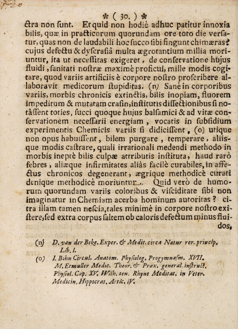 &ra non funt. Et quid non hodie adhuc patitur innoxia bilis, qua? in pra&icorum quorundam ore toto die verfa- tur, quas non de laudabili hocfucco libi fingunt chimaeras t cujus defeftu &dyfcrafia multa sgrotantium millia mori¬ untur, ita ut neceflitas exigeret, de confervatione hujus fluidi ,fanitati noftr® maxime proficui, mille modis cogi¬ tare, quod variis artificiis e corpore noftro profcribere al- laboravic medicorum ftupiditas. (n; Sane in corporibus variis, morbis chronicis extinfiisi bilis inopiam, fluorem impeditum & mutatam crafinfinftitutisdiffe&ionibusfi no¬ ta fient toties, fucci quoque hujus balfamici&ad vita? con- fervationem neceffarii energiam , vocatis in fubfidium experimentis Chemicis variis fi didiciffent, (o) utique non opus habuiflent, bilem purgare , temperare , aliis¬ que modis caftrare, quali irrationali medendi methodo in morbis inepte bilis culpae attributis inftituta» haud raro febres , alisque infirmitates alias facile curabiles, in affe- £lus chronicos degenerant, sgrique methodice cirrati denique methodice moriuntun_,. Quid vero de humo¬ rum quorundam variis coloribus & vifciditate fibi non imaginatur in Chemiam acerba hominum autoritas ? ci¬ tra illam tamen nelcia,tales minime in corpore noftroexi- flerejfed extra corpus faltem ob caloris defeQum minus flui¬ dos, (nj D% vdn der Beke% Ex fer» & A/edit. circa Natur rer. prwctp, Lib. I. ' (0) /, Bshn CirctiU Anatoni. Phjfiolog, Progjmnafm. XVll. M* Etmuller Medie* Theor. & Prax, generat. inJlruEf. Phyfiol. Capt XK PVilb» ten, Rhj/nc Adedit at* if$ poeter* Mediem, ffippocrat, Artic, iK