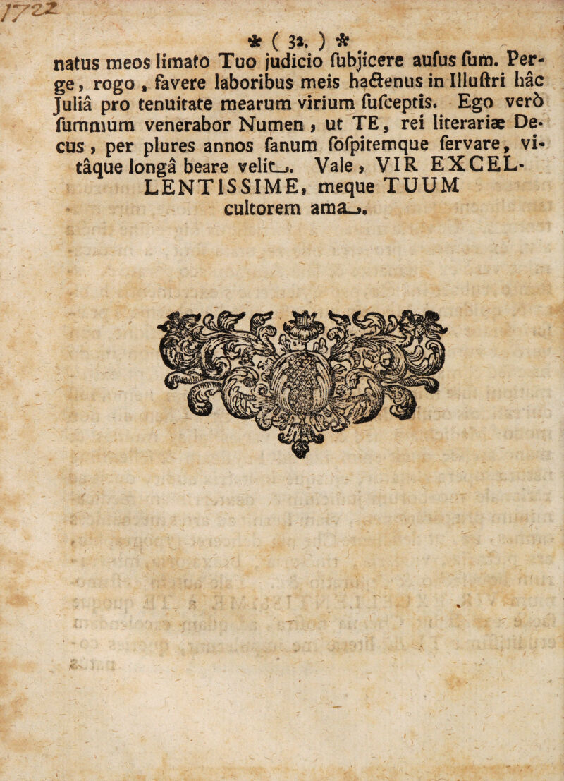 ; * ( 3*. ) * natus meos limato Tuo judicio fubjicere aufusfum. Per¬ ge , rogo , favere laboribus meis ha&enus in Illuftri hac Julia pro tenuitate mearum virium fufceptis. Ego ver5 fummura venerabor Numen , ut TE, rei literariae De¬ cus , per plures annos fanum fofpitemque fervare, vi¬ taque longa beare velite. Vale» VIR EXCEL¬ LENTISSIME, meque TUUM cultorem ama_».