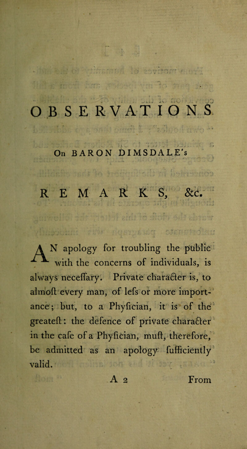 OBSERVATIONS * * ' 6 - A . V . * f *' * v f? rri • v . / • f », .. * ' > . _ . . 4 -W ...» ^ ‘ « K . I  jj ' y .. f *** **y j ^ '* ' j  j * / On BARON DIMSDALE’s , « t «f> . 1- * *v •* ... i «' ■' ■ 1 REMARKS, &c. ' . ' * * 1 • i . * > ^ A N apology for troubling the public ^ ■** with the concerns of individuals, is always necefiary. Private chara&er is, to almoft every man, of lefs or more import¬ ance ; but, to a Phyfician, it is of the greateft: the defence of private charafter in the cafe of a Phyfician, muft, therefore, be admitted as an apology fufficiently valid. A 2 From