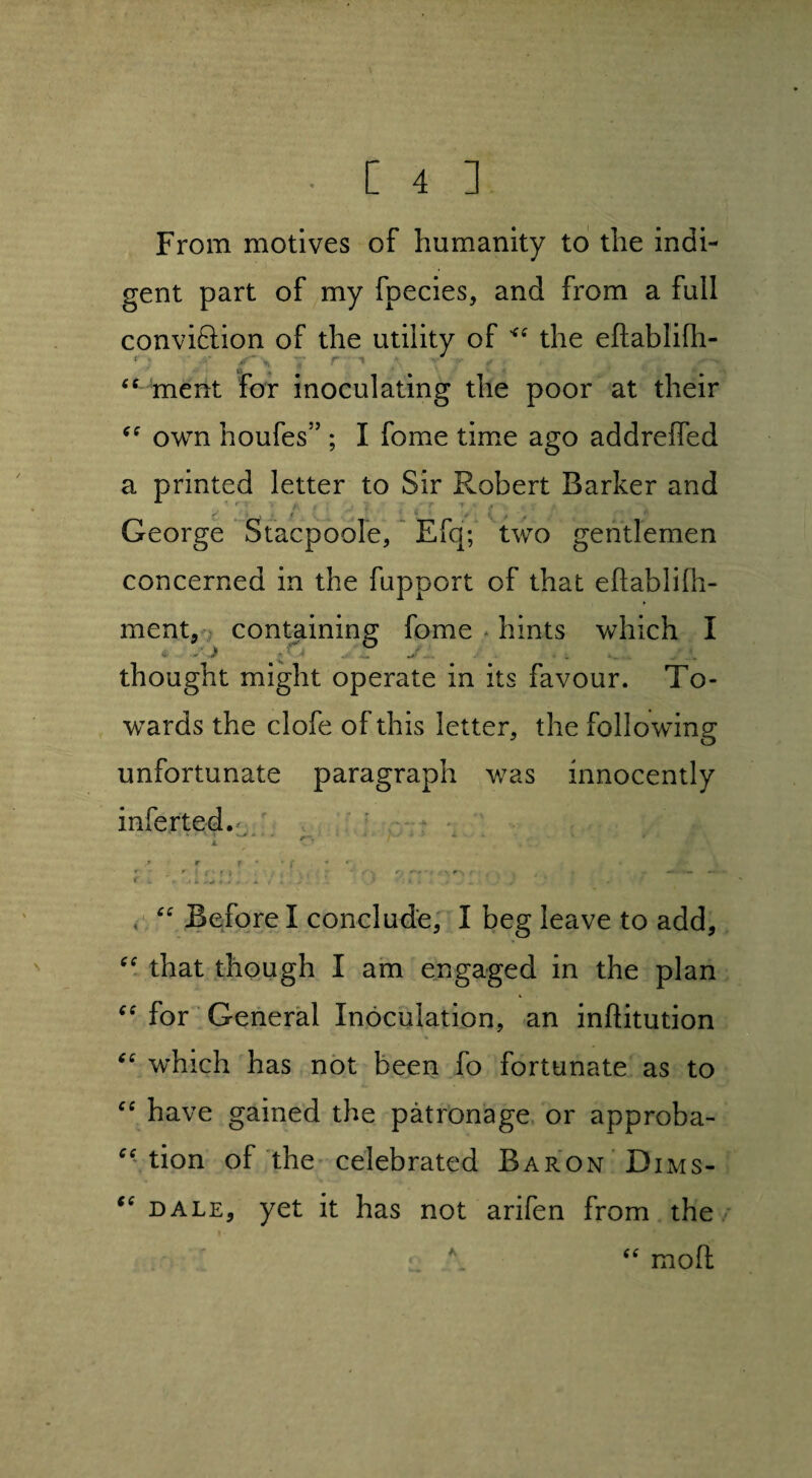 From motives of humanity to the indi¬ gent part of my fpecies, and from a full conviftion of the utility of the eftablifli- « • ,r », 7 r •» ; ■■■ ■- ✓ cc ment for inoculating the poor at their own houfes” ; I fome time ago addreffed a printed letter to Sir Robert Barker and George Stacpoole, Efq; two gentlemen concerned in the fupport of that eftablifh- ment, containing fome hints which I thought might operate in its favour. To¬ wards the clofe of this letter, the following unfortunate paragraph was innocently inferred. JL s r r • w f * f V. .. .. i 4. , . * ' * > , . J J . J- ‘ / “ Before I conclude, I beg leave to add, “ that though I am engaged in the plan “ for General Inoculation, an inftitution “ which has not been fo fortunate as to cc have gained the patronage or approba- “ tion of the celebrated Baron 'Dims- “ bale, yet it has not arifen from the \ “ mod