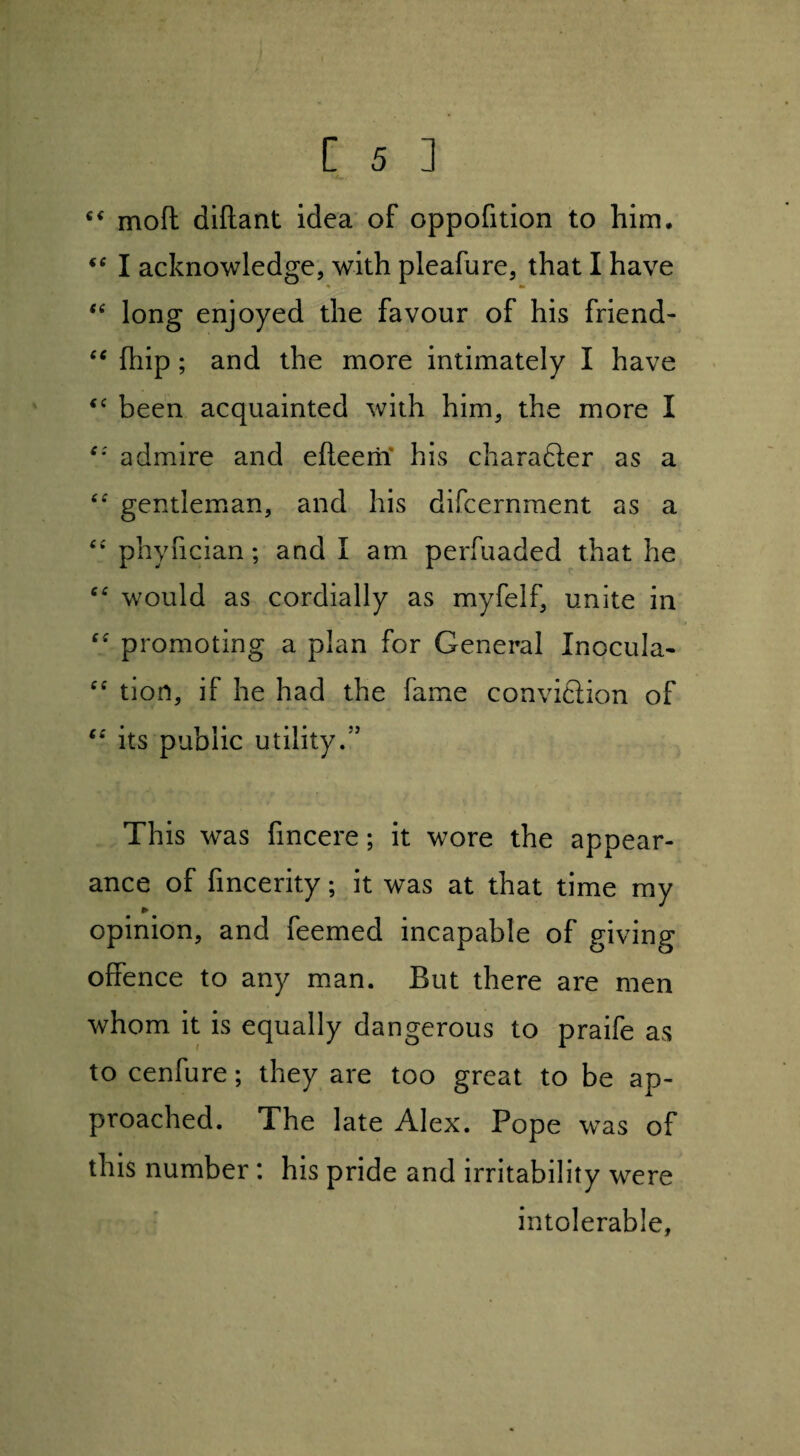 c£ mofl diftant idea of oppofition to him. iC I acknowledge, with pleafure, that I have “ long enjoyed the favour of his friend- “ fliip; and the more intimately I have “ been acquainted with him, the more I £; admire and efieem his character as a ££ gentleman, and his difcernment as a <£ phyfician; and I am perfuaded that he C£ would as cordially as myfelf, unite in ■ promoting a plan for General Inocula- f£ tion, if he had the fame conviftion of ££ its public utility/’ This was fincere; it wore the appear¬ ance of fmcerity; it was at that time my * opinion, and feemed incapable of giving offence to any man. But there are men whom it is equally dangerous to praife as to cenfure; they are too great to be ap¬ proached. The late Alex. Pope was of this number : his pride and irritability were intolerable,