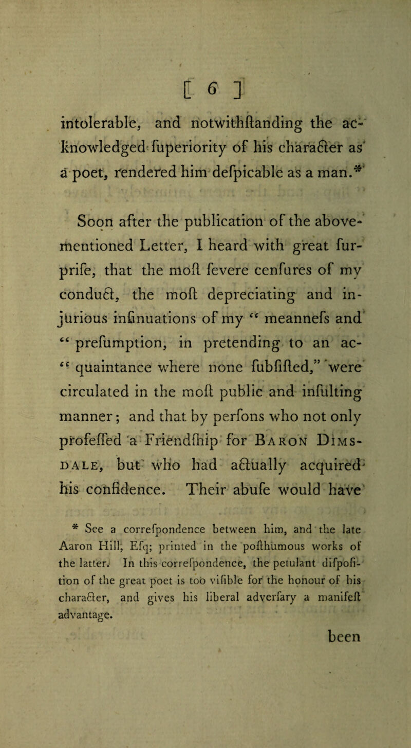 intolerable, and notwithftanding the ac¬ knowledged fuperiority of his charafter as* a poet, rendered him defpicable as a man.*' Soon after the publication of the above- mentioned Letter, I heard with great fur- prife, that the mod fevere cenfures of my condu6l, the mod depreciating and in¬ jurious infinuations of my meannefs and 46 prefumption, in pretending to an ac- “ quaintance where none fubfilled,” were circulated in the moll public and infulting manner; and that by perfons who not only profeded'a Friendfhip for Baron Dims- dale, but who had aftually acquired' his confidence. Their abufe would have * See a correfpondence between him, and the late Aaron Hill, Efq; printed in the pofthumous works of the latter. In this correfpondence, the petulant difpofi- tion of the great poet is too vifible for the honour of his chara&er, and gives his liberal adverfary a manifefl advantage. been