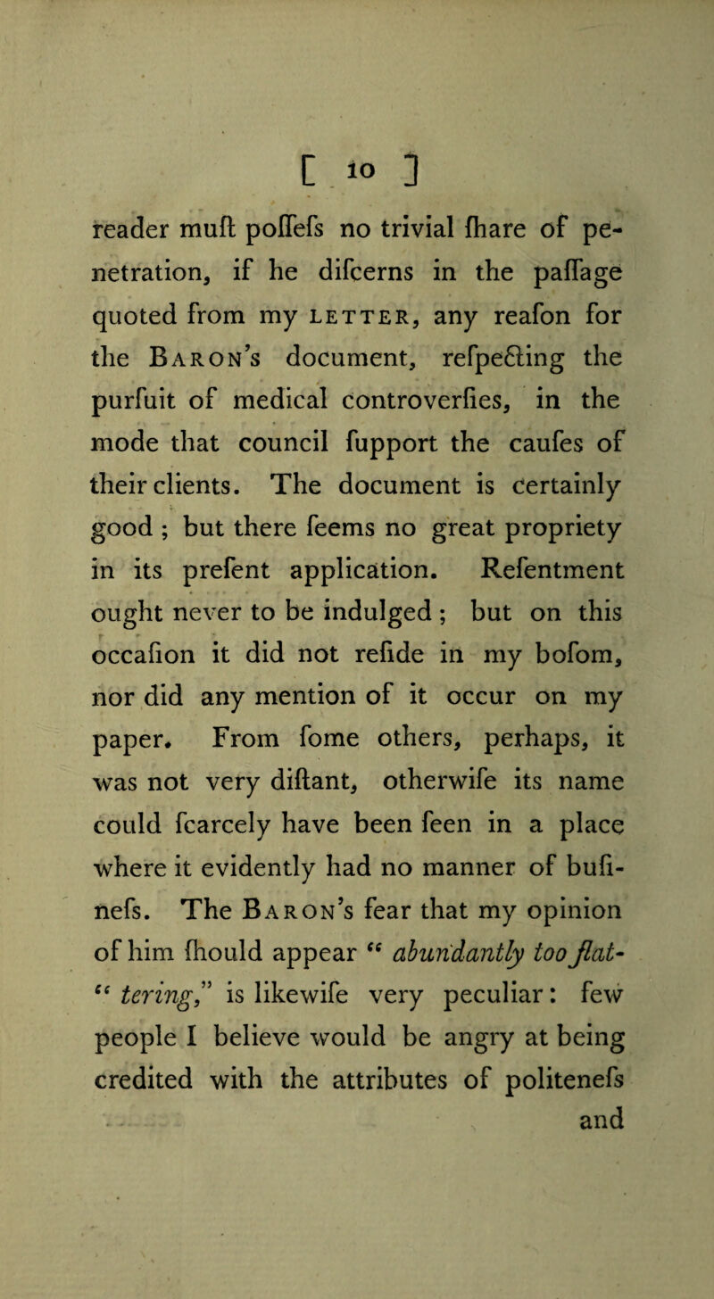 reader muft poffefs no trivial (hare of pe¬ netration, if he difcerns in the paffage quoted from my letter, any reafon for the Barons document, refpefting the purfuit of medical controverlies, in the mode that council fupport the caufes of their clients. The document is certainly good ; but there feems no great propriety in its prefent application. Refentment ought never to be indulged ; but on this r r occafion it did not refide in my bofom, nor did any mention of it occur on my paper* From fome others, perhaps, it was not very difiant, otherwife its name could fcarcely have been feen in a place where it evidently had no manner of buli- nefs. The B aron’s fear that my opinion of him fhould appear “ abundantly too fiat- C( tering,” is like wife very peculiar: few people I believe would be angry at being credited with the attributes of politenefs , and