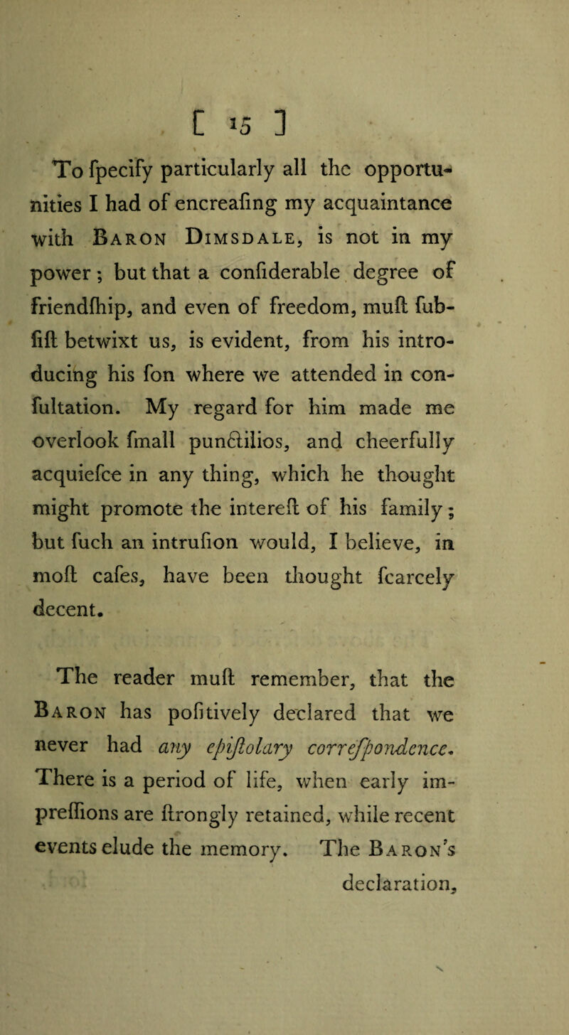 To fpecify particularly all the opportu¬ nities I had of encrealing my acquaintance with Baron Dimsdale, is not in my power ; but that a confiderable degree of friendfhip, and even of freedom, mud fub- fift betwixt us, is evident, from his intro¬ ducing his fon where we attended in con¬ futation. My regard for him made me overlook fmall punftilios, and cheerfully acquiefce in any thing, which he thought might promote the intereft of his family; but fuch an intrufion would, I believe, in mod cafes, have been thought fcarcely decent. X* The reader mud remember, that the Baron has pofitively declared that we never had any epijlolary correfpondcnce* There is a period of life, when early im- prelhons are ftrongly retained, while recent events elude the memory. The Baron’s declaration.