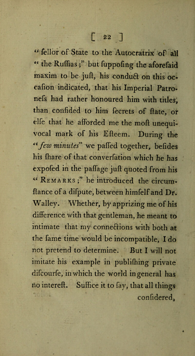 “ fellor of State to the Autocratrix of all “ the Ruffias but fuppofing the aforefaid maxim to be juft, his conduft on this oo cafion indicated, that his Imperial Patro* nefs had rather honoured him with titles, than confided to him fecrets of ftate, or * elfe that he afforded me the mod unequi¬ vocal mark of his Efteem. During the “few minutes' we paffed together, befides his (hare of that converfation which he has expofed in the paffage juft quoted from his ** Remarks he introduced the circum- fiance of a difpute, between himfelf and Dr. Walley. Whether, by apprizing me of his difference with that gentleman, he meant to intimate that my connexions with both at the fame time would be incompatible, I do not pretend to determine. But I will not imitate his example in publishing private difcourfe, in which the world in general has no intereft. Suffice it to fay, that all things confidered. #