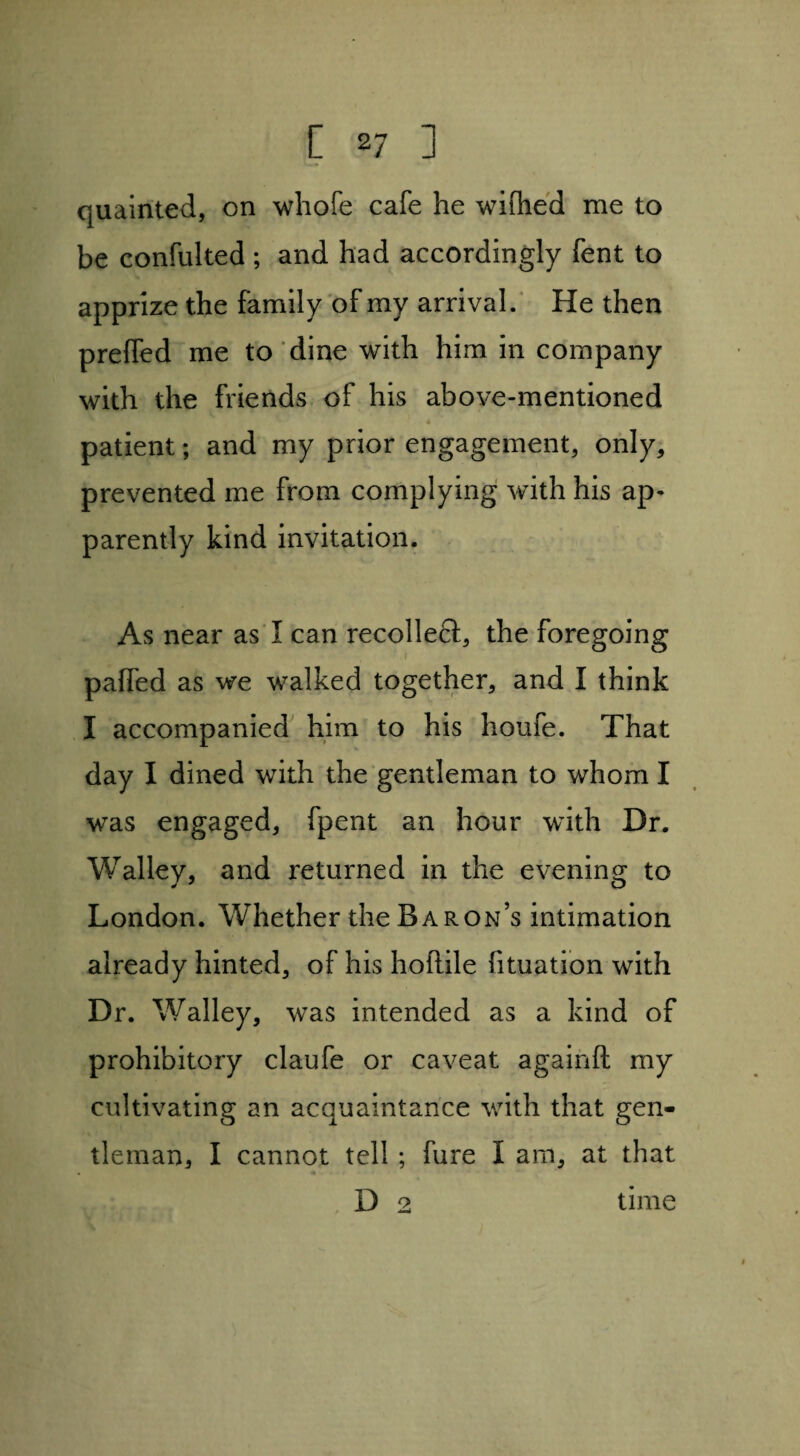 [ *7 ] quainted, on whole cafe he wilhed me to be confulted ; and had accordingly Tent to apprize the family of my arrival. He then prefled me to dine with him in company with the friends of his above-mentioned patient; and my prior engagement, only, prevented me from complying with his ap¬ parently kind invitation. As near as I can recollect, the foregoing palfed as we walked together, and I think I accompanied him to his houfe. That day I dined with the gentleman to whom I was engaged, fpent an hour with Dr. Walley, and returned in the evening to London. Whether the Baron’s intimation already hinted, of his hoftile fituation with Dr. Walley, was intended as a kind of prohibitory claufe or caveat againfl: my cultivating an acquaintance with that gen¬ tleman, I cannot tell ; fure I am, at that