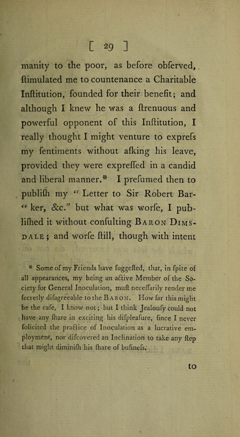 manity to the poor, as before obferved, ftimulated me to countenance a Charitable Inftitution, founded for their benefit; and although I knew he was a ftrenuous and powerful opponent of this Inftitution, I really thought I might venture to exprefs my fentiments without afking his leave, provided they were exprefled in a candid and liberal manner/* I prefumed then to publifh my Cf Letter to Sir Robert Bar- ker, &c.” but what was worfe, I pub- lilhed it without confulting Baron Dims- dale ; and worfe ftill, though with intent * Some of my Friends have fuggefted, that, in fpite of all appearances, my being an active Member of the So¬ ciety for General Inoculation, muft necelfarily render me fecretly difagreeable to the Baron. How far this might be the cafe, I know not; but I think Jealoufy could not have any fnare in exciting his difpleafure, fince I never folicited the pra&ice of Inoculation as a lucrative em¬ ployment, nor difcovered an Inclination to take any ftep that might diminifh his Ihare of bufinefs. to /