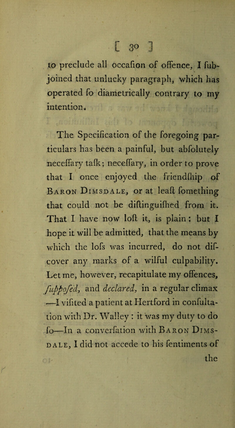to preclude all occafion of offence, I fub- joined that unlucky paragraph, which has i . operated fo diametrically contrary to my intention, v/ ' i The Specification of the foregoing par¬ ticulars has been a painful, but abfolutely neceffary tafk; neceffary, in order to prove that I once enjoyed the friendfliip of Baron D imsdale, or at leafl fomething that could not be diftinguifhed from it. That I have now loft it, is plain: but I hope it will be admitted, that the means by which the lofs was incurred, do not dif- cover any marks of a wilful culpability. Let me, however, recapitulate my offences, fuppofed, and declared, in a regular climax —I vifited a patient at Hertford in confulta- tion with Dr. Walley : it was my duty to do fo—In a converfation with Baron Dims- dale, I did not accede to his fentiments of the