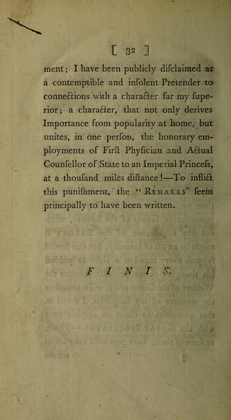 ment; I have been publicly difclaimed as a contemptible and infolent Pretender to connections with a character far my fupe- rior; a character, that not only derives Importance from popularity at home, but unites, in one perfon, the honorary em- ployments of Firft Phyfician and ACtual Counfellor of State to an Imperial Princefs, at a thoufand miles diftance !—To infliCt this punifhment, the “ Remarks” feem principally to have been written. FINIS.