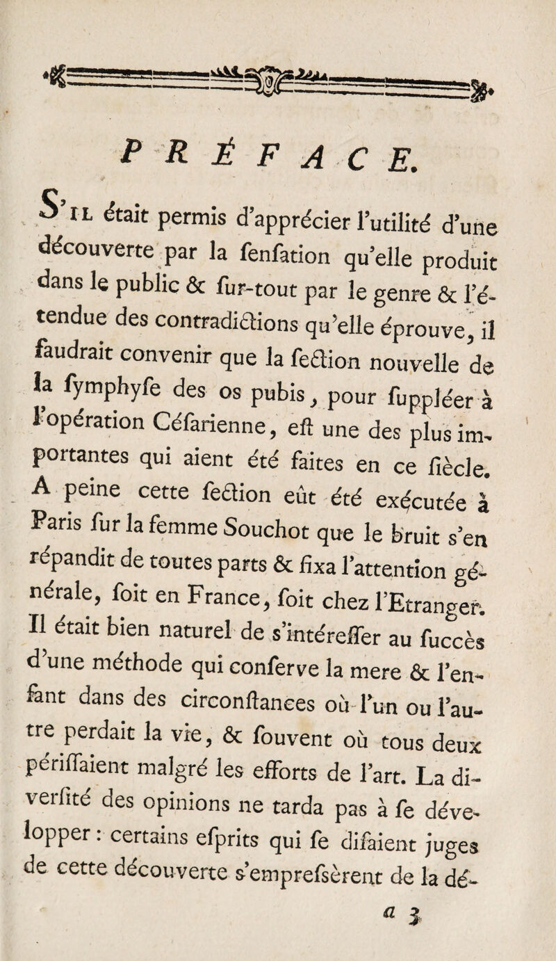 PRÉFACE. S’il était permis d’apprécier l’utilité d’une découverte par la fenfation qu’elle produit dans le public & fur-tout par le genre & l’é¬ tendue des contradidions qu’elle éprouve, il faudrait convenir que la fedion nouvelle de h fymphyfe des os pubis, pour fuppléer à I opération Céfarienne, eft une des plus im¬ portantes qui aient été faites en ce fiècle. A peine cette fedion eût été exécutée à Fans fur la femme Souchot que le bruit s’en répandit de toutes parts & fixa l’attention gé- nérale, foit en France, foit chez l’Etranger. II était bien naturel de s’intéreffer au fuœès d une méthode qui conferve la mere & l'en¬ fant dans des circonftanees où l’un ou l’au¬ tre perdait la vie, & fouvent où tous deux perifiaient malgré les efforts de l’art. La di- verfité des opinions ne tarda pas à fe déve¬ lopper . certains efprits qui le diiaient juges de cette decouverte s’emprefsèrent de la dé¬ fi J