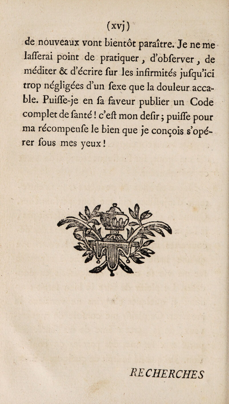 de nouveaux vont bientôt paraître. Je ne me lafferai point de pratiquer, d’obferver de méditer & d’écrire fur les infirmités jufqu’ici trop négligées d un fexe que la douleur acca¬ ble. Puiffe-je en fa faveur publier un Code complet de fanté ! c’elt mon defir ; puifle pour ma récompenfe le bien que je conçois s’opé¬ rer fous mes yeux ! RECHERCHES