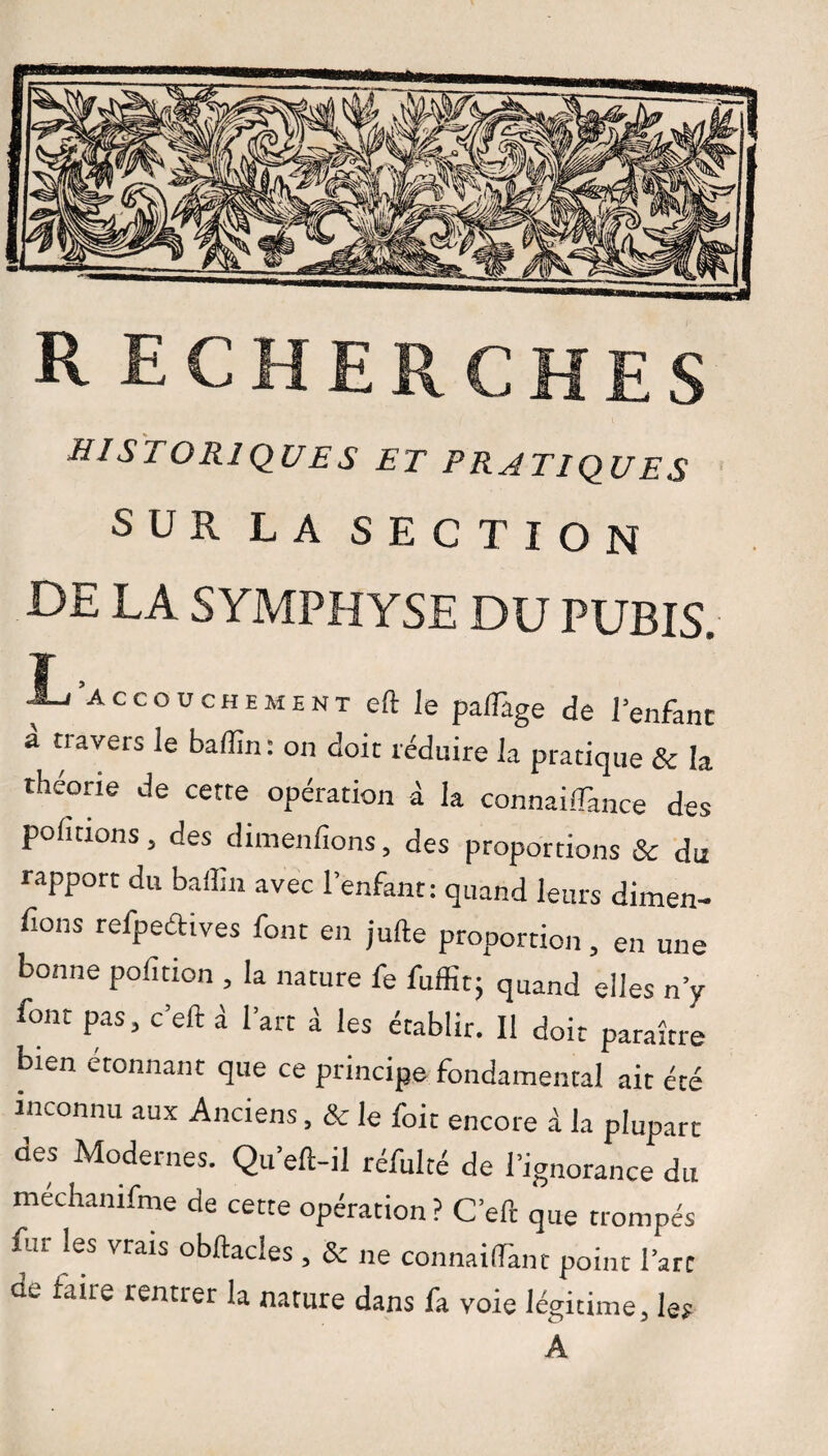 historiques et pratiques SUR L A SECTION DE LA SYMPHYSE DU PUBIS. T , / Accouchement eft Je palîage de l'enfant a n avers le badin: on doit réduire la pratique Se la théorie de cette opération à la connailfance des pofitions, des dimenfions, des proportions & du rapport du baffin avec l’enfant: quand leurs dimen- fions refpeéHves font en jufte proportion, en une bonne pofition , la nature fe fuffit; quand elles n’y font pas, c’eft à l’art à les établir. Il doit paraître bien étonnant que ce principe fondamental air été inconnu aux Anciens, 8c le foit encore à la plupart des Modernes. Qu’eft-il réfuité de l’ignorance du mechamfme de cette opération? C’eft que trompés Eu les vrais obftacles , & ne connaiffant point l’arc oe taire rentrer la nature dans fa voie légitime, les A