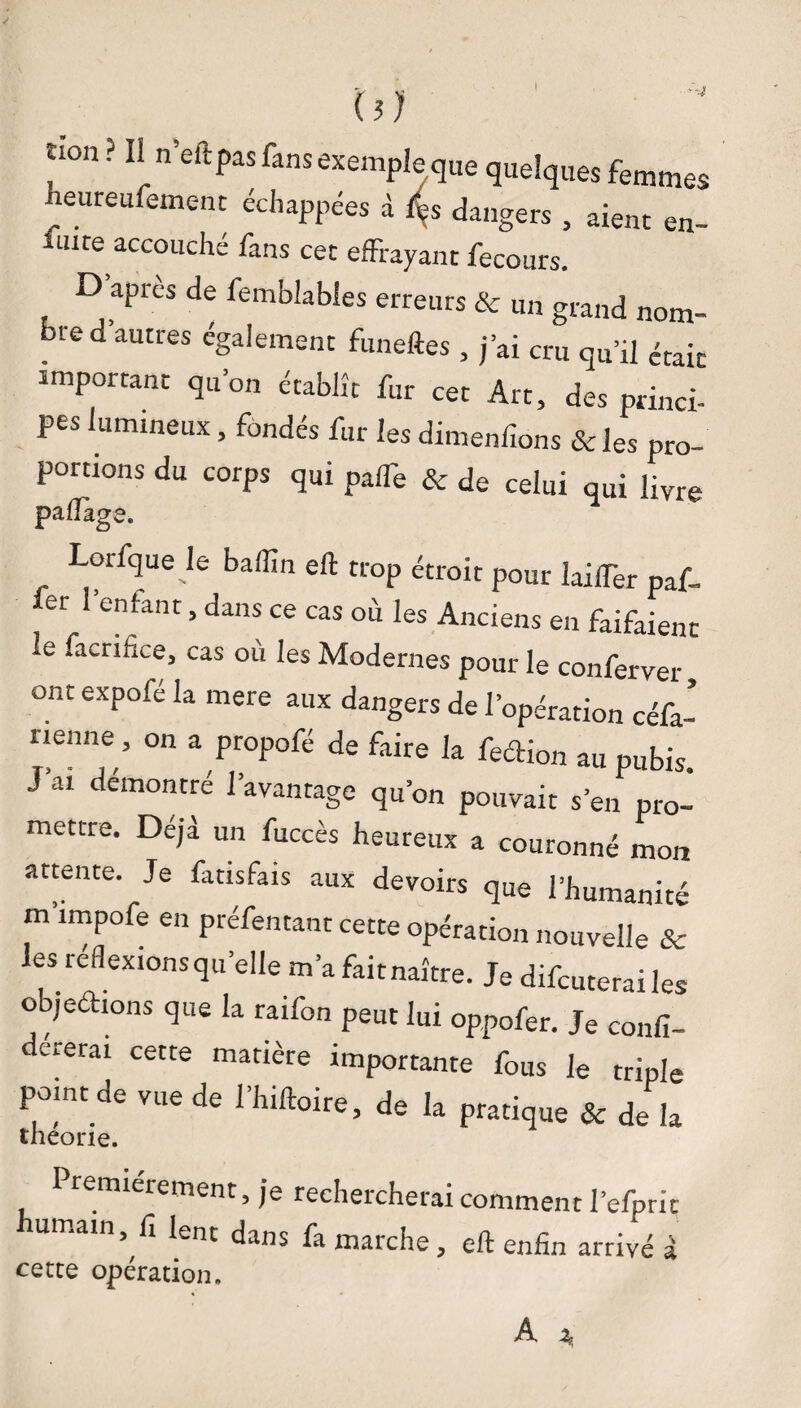 y aient en- ûon ? Il n’eftpas fans exemple que quelques femmes heureufement échappées à f*es dangers 5 fuite accouché fans cet effrayant fecours. D apres de femblables erreurs & un grand nom¬ bre d’autres également funeftes , j’ai cru qu’il était important qu’on établît fur cet Art, des princi¬ pes lumineux, fondés fur les dimenfions & les pro¬ portions du corps qui pafTe & de celui qui üvre paflage. Lorfque le baflîn eft trop étroit pour laifTer paf- fer l’enfant, dans ce cas où les Anciens en faifaient le facnfice, cas où les Modernes pour le conferver ont expofé la mere aux dangers de l’opération céfa- nenne, on a propofé de faire la feclion au pubis J’ai démontré l’avantage qu’on pouvait s’en pro¬ mettre. Déjà un fuccès heureux a couronné mon attente. Je fmsfais aux devoirs que l’humanité m’impofe en préfentant cette opération nouvelle & les réflexions quelle m’a fait naître. Je difeuterai les objeéhons que la raifon peut lui oppofer. Je confi- dererai cette matière importante fous le triple pomt de vue de l’hiftoire, de la pratique & de la théorie. Premièrement, je rechercherai comment l’efpric umain, fi lent dans fa marche, eft enfin arrivé à cette opération.