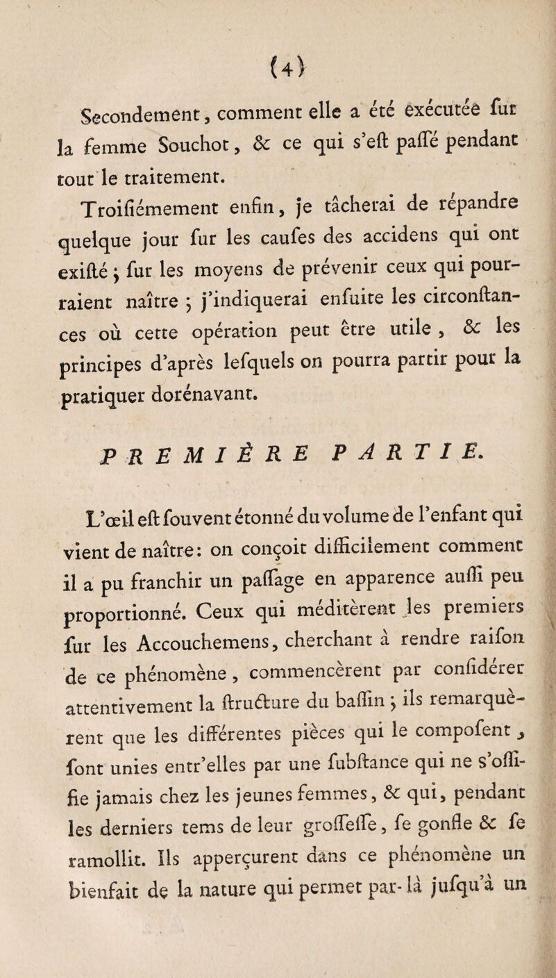 (4> Secondement, comment elle a été exécutée fur la femme Souchot, & ce qui s’eft paffé pendant tout le traitement. Troifiémement enfin, Je tâcherai de répandre quelque jour fur les caufes des accidens qui ont exifté y fur les moyens de prévenir ceux qui pour¬ raient naître } j’indiquerai enfuite les circonftan- ces où cette opération peut être utile , Ôc les principes d’après lefquels on pourra partir pour la pratiquer dorénavant. PREMIÈRE PARTIE. L’œil eft fouvent étonné du volume de l’enfant qui vient de naître: on conçoit difficilement comment il a pu franchir un paffage en apparence aufli peu proportionné. Ceux qui méditerent les premiers fur les Accouchemens, cherchant â rendre raifon de ce phénomène , commencèrent par confidérer attentivement la ftrudure du bafiin ; ils remarquè¬ rent que les differentes pièces qui le compofent font unies entr elles par une fubftance qui ne s ofïfi fie jamais chez les jeunes femmes, & qui, pendant les derniers tems de leur groflefïe, fe gonfle Sc fe ramollit. Ils apperçurent dans ce phénomène un bienfait de la nature qui permet par- là jufqu a un