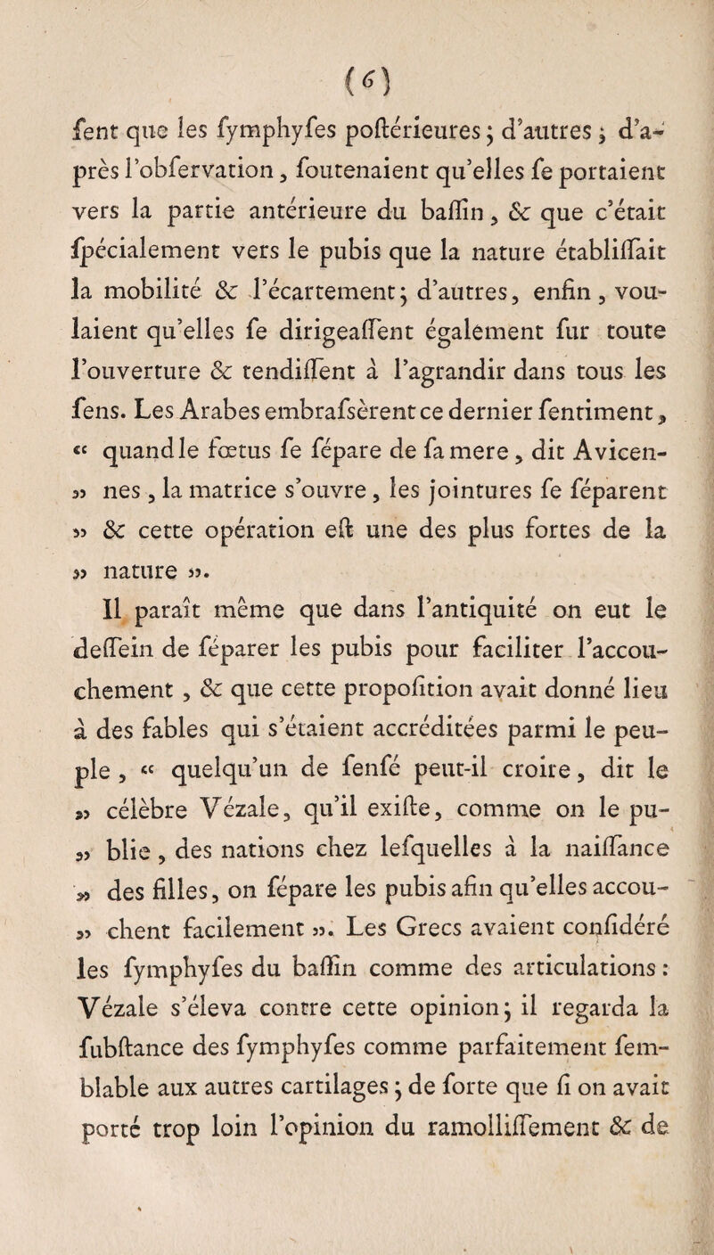 fent que les fymphyfes poftérieures ; d’autres 3 d’a¬ près l’obfervation , foutenaient qu’elles fe portaient vers la partie antérieure du badin 3 8c que c’était fpécialement vers le pubis que la nature établirait la mobilité 8c l’écartement ; d’autres, enfin, vou¬ laient qu’elles fe dirigeaient également fur toute l’ouverture 8c tendirent a l’agrandir dans tous les fens. Les Arabes embrafsèrentce dernier fentiment, « quand le fœtus fe fépare de famere, dit Avicen- 35 nés, la matrice s’ouvre, les jointures fe féparent 5> 8c cette opération efi une des plus fortes de la 33 nature >5. 11 parait même que dans l’antiquité on eut le deffein de féparer les pubis pour faciliter l’accou¬ chement , 8c que cette propofition avait donné lieu à des fables qui s’étaient accréditées parmi le peu¬ ple , « quelqu’un de fenfé peut-il croire, dit le »3 célèbre Vézale, qu’il exifte, comme on le pu¬ as blie , des nations chez lefquelles à la naiffance >3 des filles, on fépare les pubis afin qu’elles accou¬ rs client facilement 33. Les Grecs avaient confidéré les fymphyfes du badin comme des articulations : Vézale s’éleva contre cette opinion, il regarda la fubftance des fymphyfes comme parfaitement fem- blable aux autres cartilages ; de forte que fi on avait porté trop loin l’opinion du ramollifiement 8c de.