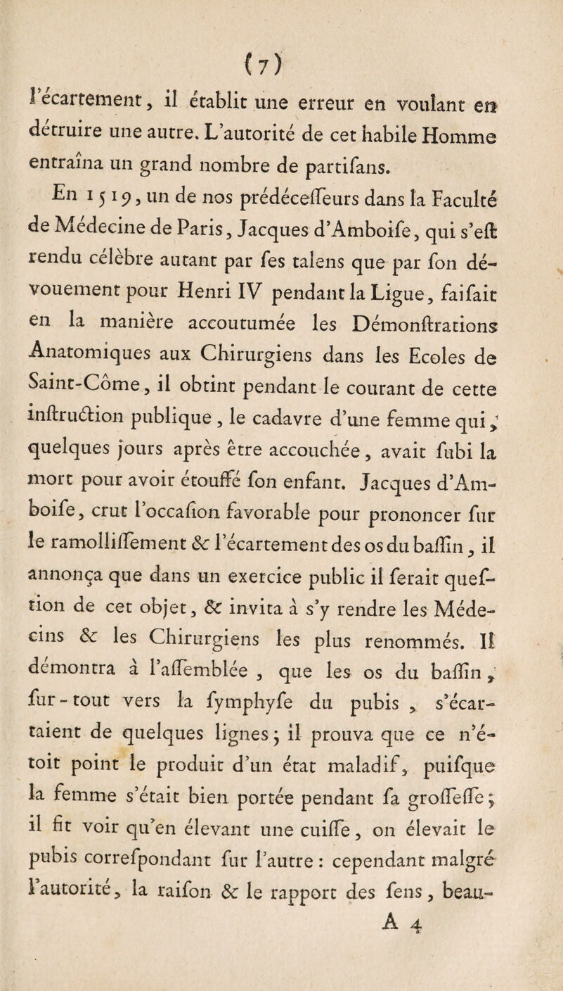 1 ecartement, il établit une erreur en voulant era détruire une autre. L’autorité de cet habile Homme entraîna un grand nombre de partifans. En 1519, un de nos prédéceffeurs dans la Faculté de Medecine de Paris, Jacques d’Amboife, qui s’eft rendu célébré autant par Tes talens que par fon dé¬ vouement pour Henri IV pendant la Ligue, faifait en la maniéré accoutumée les Démonftrations Anatomiques aux Chirurgiens dans les Ecoles de Saint-Corne, il obtint pendant le courant de cette inftruéhon publique , le cadavre d’une Femme qui quelques jours après être accouchée, avait fubi la mort pour avoir étouffé fon enfant. Jacques d’Am¬ boife, crut l’occafion favorable pour prononcer fin¬ ie ramolliffement &: l’écartement des os du badin, il annonça que dans un exercice public il ferait ques¬ tion de cet objet, Sc invita à s’y rendre les Méde¬ cins Sc les Chirurgiens les plus renommés. 11 démontra a 1 aflemblee , que les os du badin ^ fur-tout vers la fymphyfe du pubis , s’écar¬ taient de quelques lignes} il prouva que ce n’é- toit point le produit d’un état maladif, puifque la femme s’était bien portée pendant fa grodefle ; il fit voir qu’en élevant une cuiffe, on élevait le pubis correfpondant fur l’autre : cependant malgré 1 autorité, la raifon Sc le rapport des fens, beau- A 4