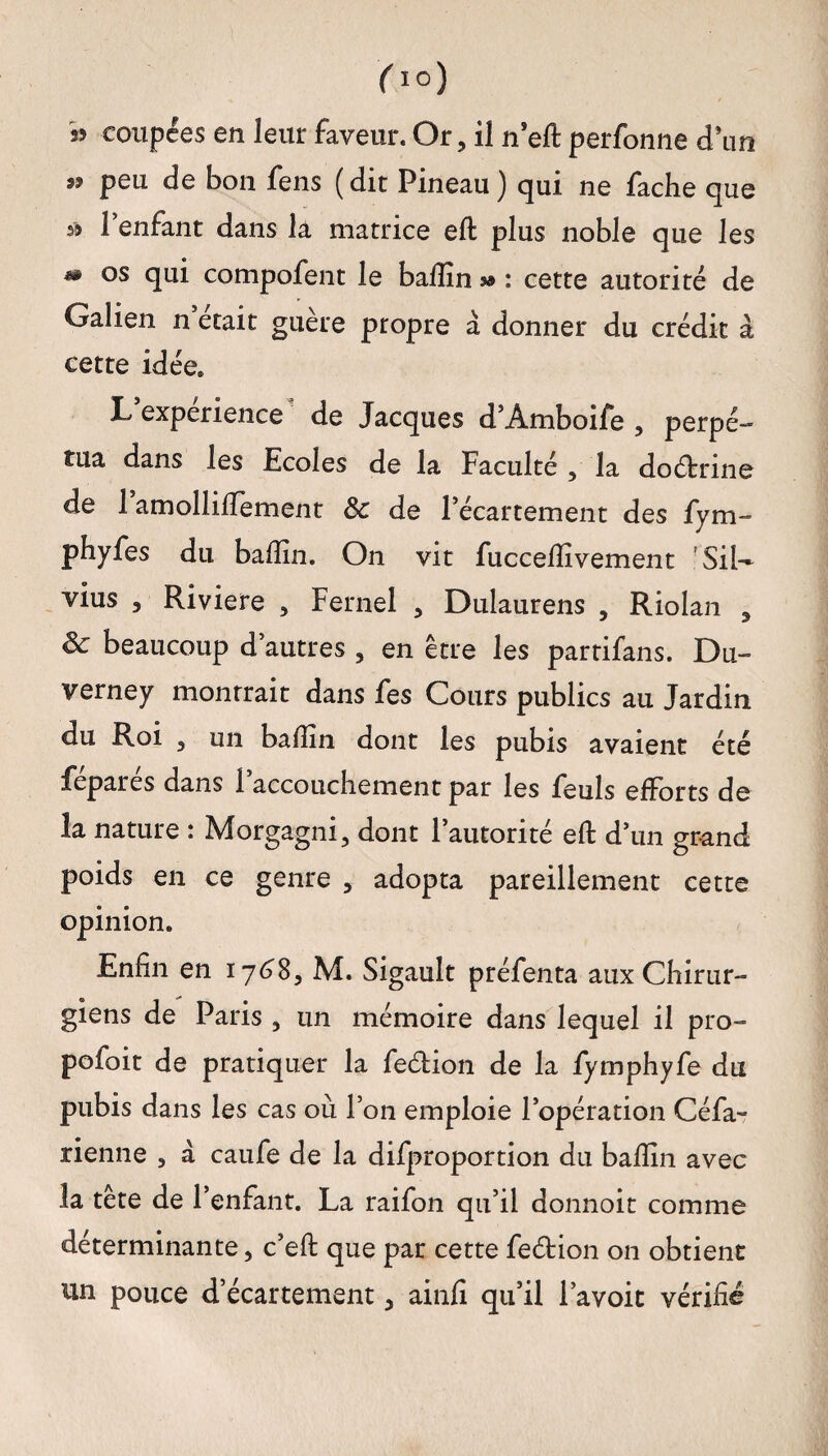 ( io) » coupées en leur faveur. Or, il n’eft perfonne d’un « peu de bon fens (dit Pineau) qui ne fâche que s? l’enfant dans la matrice eft plus noble que les m os qui compofent le badin sa : cette autorité de Galien n était guère propre a donner du crédit à cette idée. L’expérience de Jacques d’Amboife , perpé¬ tua dans les Ecoles de la Faculté , la dodrine de 1 amollilTement 8c de l’écartement des fym- phyfes du badin. On vit fuccedîvement ’SiU vius , Riviere , Fernel , Dulaurens , Riolan , & beaucoup d’autres 3 en être les partifans. Du- verney montrait dans fes Cours publics au Jardin du Roi , un badin dont les pubis avaient été féparés dans l’accouchement par les feuls efforts de la nature : Morgagni, dont l’autorité eft d’un grand poids en ce genre , adopta pareillement cette opinion. Enfin en 1768, M. Sigault préfenta aux Chirur¬ giens de Paris , un mémoire dans lequel il pro- pofoit de pratiquer la fedion de la fymphyfe du pubis dans les cas où l’on emploie l’opération Céfa- tienne , a caufe de la difproportion du badin avec la tête de l’enfant. La raifon qu’il donnoit comme déterminante, c’eft que par cette fedion on obtient un pouce d’écartement, ainfi qu’il l’avoit vérifié