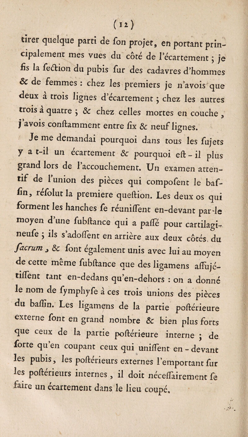 (**) tirer quelque parti de fon projet, eu portant prin¬ cipalement mes vues du coté de l’écartement, je fis la feéfcion du pubis fur des cadavres d’hommes Sc de femmes : chez les premiers je n’a vois que deux à trois lignes d’écartement ; chez les autres trois a quatre j 8c chez celles mortes en couche , J avois conftammenc entre fix 8c neuf lignes. Je me demandai pourquoi dans tous les fujets y a t-il un écartement 8c pourquoi eft-il plus grand lors de 1 accouchement. Un examen atten¬ tif de l’union des pièces qui compofent le baf- fin, réfolut la première queftion. Les deux os qui forment les hanches fe réunifient en-devant par de moyen dune fubftance qui a pafle pour cartilagi- neufe j ils s adofient en arrière aux deux côtés du facrum ^ 8c font egalement unis avec lui au moyen de cette meme fubftance que des ligamens aftiijé- tiftent tant en-dedans qu’en-dehors : on a donné le nom de fymphyfe à ces trois unions des pièces du bafiîn. Les ligamens de la partie poftérieure externe font en grand nombre 8c bien plus forts que ceux de la partie poftérieure interne ; de forte qu’en coupant ceux qui unifient en - devant les pubis, les poftérieurs externes l’emportant fur les poftérieurs internes , il doit néceffairement fe faire un écartement dans le lieu coupé.