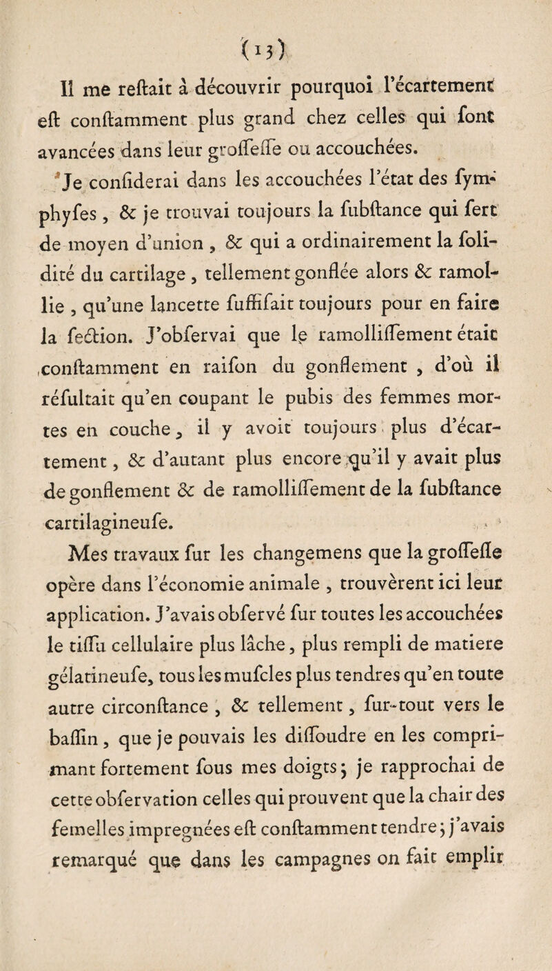 11 me reftait à découvrir pourquoi l’écartement eft conftamment plus grand chez celles qui font avancées dans leur groffefle ou accouchées. Je confiderai dans les accouchées l’état des fym* phyfes, & je trouvai toujours la fubftance qui fert de moyen d’union , & qui a ordinairement la foli- dité du cartilage , tellement gonflée alors &c ramol¬ lie , qu’une lancette fuffifait toujours pour en faire la fe&ion. J’obfervai que le ramolliflement était .conftamment en raifon du gonflement , d’où il * réfultait qu’en coupant le pubis des femmes mor¬ tes en couche 3 ii y avoir toujours plus d’écar¬ tement , 3c d’autant plus encore rqu’il y avait plus de eonflement 3c de ramolliflement de la fubftance O cartilagineufe. Mes travaux fur les changemens que la groflefle opère dans l’économie animale , trouvèrent ici leur application. J’avais obfervé fur toutes les accouchées le tiflu cellulaire plus lâche, plus rempli de matière gélatineufe, tous les mufcles plus tendres qu’en toute autre circonftance , 3c tellement 5 fur-tout vers le baflin, que je pouvais les difloudre en les compri¬ mant fortement fous mes doigts ; je rapprochai de cette obfervation celles qui prouvent que la chair des femelles imprégnées eft conftamment tendre j j’avais remarqué que dans les campagnes on fait emplir