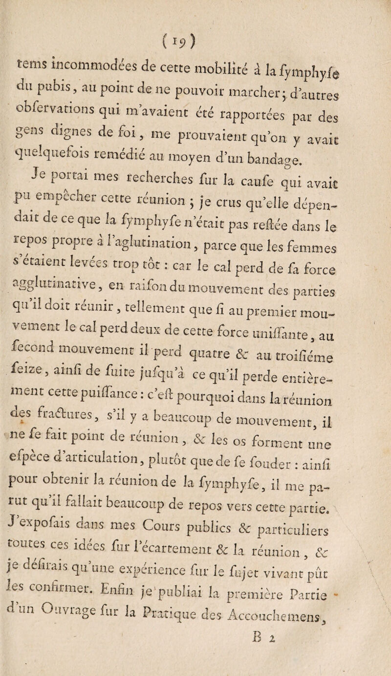 ( rî>) tems incommodées de cette mobilité à la fymphyfe du pubis, au point de ne pouvoir marcher; d’autres obfervations qui m’avaient été rapportées par des gens dignes de foi, me prouvaient qu’on y avait quelquefois remédié au moyen d’un bandage. Je portai mes recherches fur la eaufe qui avait ,pu empêcher cette réunion ; je crus quelle dépen¬ dait de ce que la fymphyfe n était pas reliée dans le repos propre à l’aglutination, parce que les femmes s étaient levées trop tôt : car le cal perd de fa force agglutmative, en raifon du mouvement des parties qu’il doit réunir, tellement que fi au premier mou¬ vement le cal perd deux de cette force unilfante, au fécond mouvement il perd quatre & au troifiéme feize, ainfi de fuite jufqu’à ce qu’il perde entière¬ ment cette puifiànce : c’ell pourquoi dans la réunion des fraéhires, s’il y a beaucoup de mouvement, il ne fe fait point de réunion , & les os forment une efpèce d’articulation, plutôt que de fe fonder : ainfi pour obtenir la réunion de la fymphyfe, il me pa¬ rut qu n fallait beaucoup de repos vers cette partie. J expofais dans mes Cours publics & particuliers toutes ces idées fur l’écartement & la réunion , & je défilai, qu une expérience fur le fujet vivant pût j.s confirmer. Enfin je publiai la première Partie ■ d un O .mage fur la Pratique des Accouchemens,