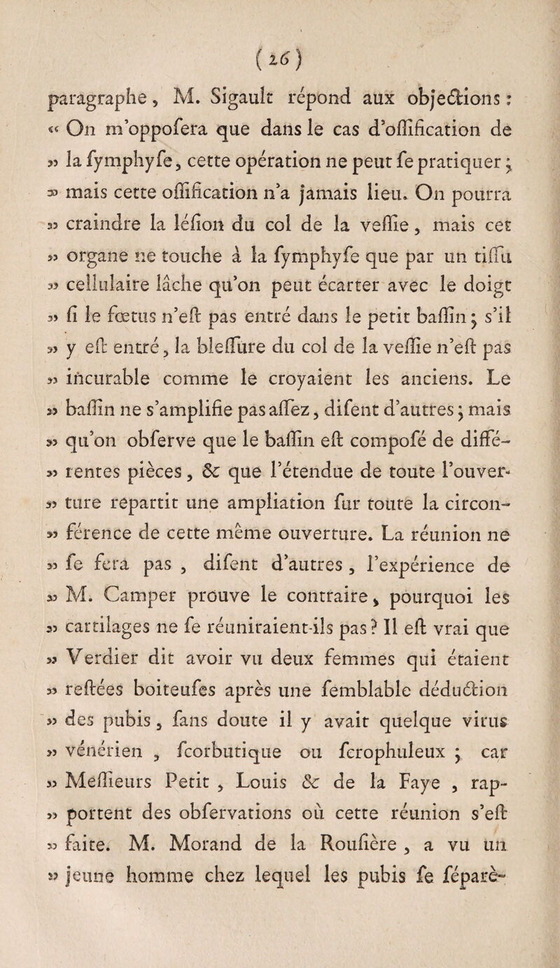 paragraphe 5 M. Sigault répond aux obje&ions : « On m’oppofera que dans le cas d’offification de « la fymphyfe, cette opération ne peut fe pratiquer y ® mais cette offifîcation n’a jamais lieu. On pourra 35 craindre la léfion du col de la veffie, mais cet 33 organe ne touche à la fymphyfe que par un tiffiu 3? cellulaire lâche qu’on peut écarter avec le doigt 3» fi le fœtus n’efi: pas entré dans le petit baffin • s’il » y effc entré, la blelfure du col de la veffie n’eft pas « incurable comme le croyaient les anciens. Le 33 baffin ne s’amplifie pas affiez, difent d’autres ; mais qu’on obferve que le baffin efi: compofé de diffé- 33 rentes pièces, ôc que l’étendue de toute l’ouver- 33 ture repartit une ampliation fur toute la circon- 33 férence de cette meme ouverture. La réunion ne 33 fe fera pas , difent d’autres , l’expérience de 33 M. Camper prouve le contraire > pourquoi les 33 cartilages ne fe réuniraient-ils pas? Il efi: vrai que >3 Verdier dit avoir vu deux femmes qui étaient 33 refilées boiteufes après une femblable déduéfion » des pubis 5 fans doute il y avait quelque virus >3 vénérien , fcorbutique ou fcrophuleux y car >3 Meilleurs Petit > Louis & de la Faye , rap- 33 portent des obfervations ou cette réunion s’efi: 33 faite. M. Morand de la Roufière , a vu un jeune homme chez lequel les pubis fe féparè-