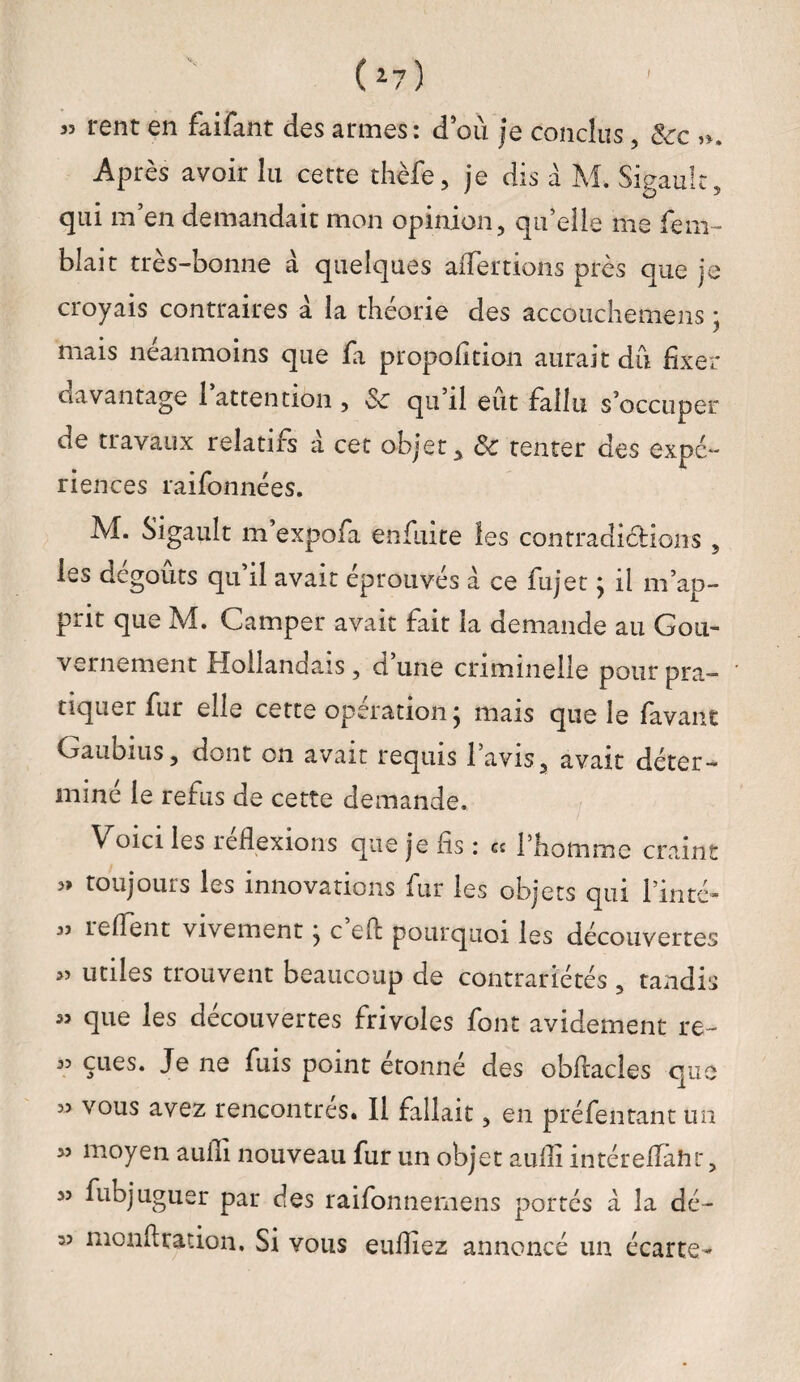 ! ( 17 ) 33 rent en fàifant des armes: d’ou je conclus, &c ». Après avoir lu cette thèfe, je dis à M. Sigaulc, qui m’en demandait mon opinion, qu’elle me fem- blait très-bonne à quelques aiTertions près que je croyais contraires à la théorie des accouchemens ; mais neanmoins que fa proportion aurait dû fixer davantage 1 attention , «Se qu il eut fallu s’occuper de travaux relatifs a cet objet* 8c tenter des expé¬ riences raifonnées. M. Sigault m expofa enfuite les contradiétions 5 les dégoûts qu’il avait éprouvés a ce fujet ; il m’ap¬ prit que M. Camper avait fait la demande au Gou¬ vernement Hollandais, d une criminelle pour pra¬ tiquer fur elle cette operation j mais que le lavant Gau mu s, dont on avait requis 1 avis, avait déter¬ miné le refus de cette demande. V ^ ^ ^ que je fis : « l’homme craint 3» toujours les innovations fur les objets qui Fin té* 33 iclient vivement j c eft pourquoi les découvertes 33 utiles trouvent beaucoup de contrariétés , tandis « que les découvertes frivoles font avidement re- 33 eues. Je ne fuis point étonné des obftacles que 33 vous avez rencontrés. Il fallait, en préfentant un 33 moyen aufli nouveau fur un objet aufii intérelïaht, 33 fubjuguer par des raifonnemens portés a la dé- 33 nionftration. Si vous eufiiez annoncé un écarte-