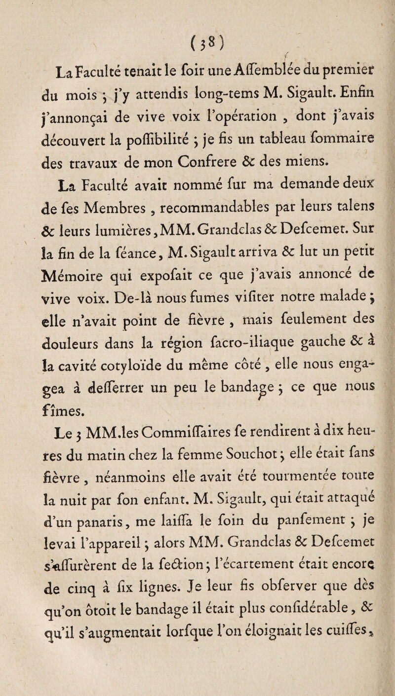 (3») ! La Faculté tenait le foir une Alfemblée du premier du mois 3 j’y attendis long-tems M. Sigault. Enfin j’annonçai de vive voix l’opération , dont j’avais découvert la poflibilité ; je fis un tableau fommaire des travaux de mon Confrère 8c des miens. La Faculté avait nommé fur ma demande deux de fes Membres , recommandables par leurs talens 3c leurs lumières , MM. Grandclas & Defcemet. Sur la fin de la féance, M. Sigault arriva 8c lut un petit Mémoire qui expofait ce que j’avais annoncé de vive voix. De-là nous fumes vifiter notre malade 3 elle n’avait point de fièvre , mais feulement des douleurs dans la région facro-iliaque gauche 8c à la cavité cotyloïde du meme côté , elle nous enga¬ gea à delferrer un peu le bandage 3 ce que nous fîmes. Le 3 MM.les Commilfaires fe rendirent à dix heu¬ res du matin chez la femme Souchot 3 elle était fans fièvre, néanmoins elle avait été tourmentée toute la nuit par fon enfant, M. Sigault, qui était attaque d’un panaris, me lailïa le foin du panfement 3 je levai l’appareil 3 alors MM. Grandclas 8c Defcemet sulfurèrent de la fe&ion; l’écartement était encore de cinq à fix lignes. Je leur fis obferver que dès qu’on ôtoit le bandage il était plus confidérable, 8c qu’il s’augmentait lorfque l’on éloignait les cuilfes*